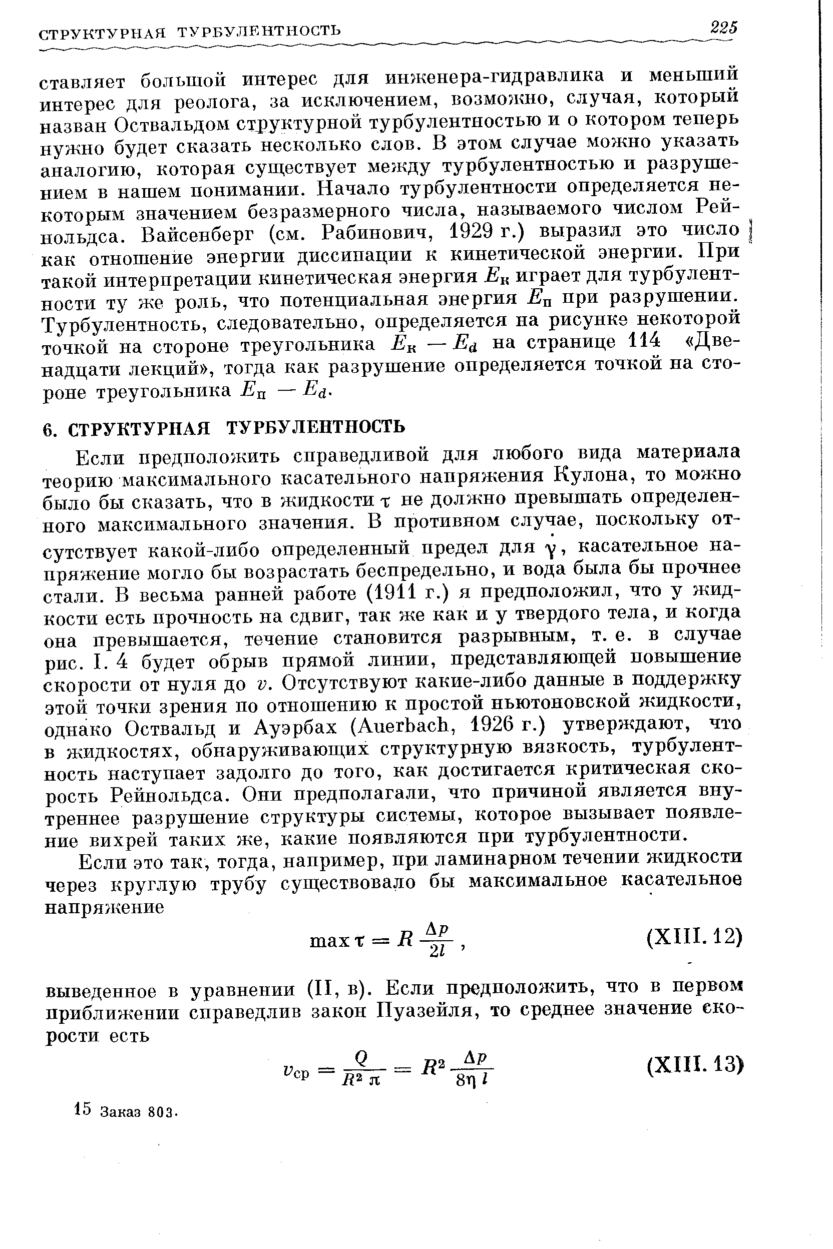 Если предположить справедливой для любого вида материала теорию максимального касательного напряжения Кулона, то можно было бы сказать, что в жидкости -г не должно превышать определенного максимального значения. В противном случае, поскольку отсутствует какой-либо определенный предел для касательное напряжение могло бы возрастать беспредельно, и вода была бы прочнее стали. В весьма ранней работе (1911 г.) я предположил, что у жидкости есть прочность на сдвиг, так же как и у твердого тела, и когда она превышается, течение становится разрывным, т. е. в случае рис. I. 4 будет обрыв прямой линии, представляюш ей повышение скорости от нуля до V. Отсутствуют какие-либо данные в поддержку этой точки зрения по отношению к простой ньютоновской жидкости, однако Оствальд и Ауэрбах (Auerba h, 1926 г.) утверждают, что в жидкостях, обнаруживающих структурную вязкость, турбулентность наступает задолго до того, как достигается критическая скорость Рейнольдса. Они предполагали, что причиной является внутреннее разрушение структуры системы, которое вызывает появление вихрей таких же, какие появляются при турбулентности.
