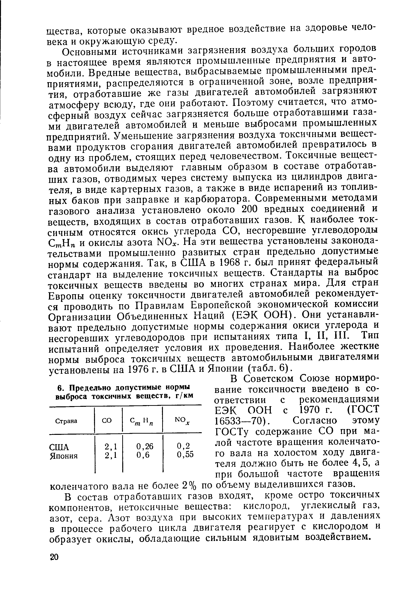 Основными источниками загрязнения воздуха больших городов в настоящее время являются промышленные предприятия и автомобили. Вредные вещества, выбрасываемые промышленными предприятиями, распределяются в ограниченной зоне, возле предприятия, отработавшие же газы двигателей автомобилей загрязняют атмосферу всюду, где они работают. Поэтому считается, что атмосферный воздух сейчас загрязняется больше отработавшими газами двигателей автомобилей и меньше выбросами промышленных предприятий. Уменьшение загрязнения воздуха токсичными веществами продуктов сгорания двигателей автомобилей превратилось в одну из проблем, стоящих перед человечеством. Токсичные вещества автомобили выделяют главным образом в составе отработавших газов, отводимых через систему выпуска из цилиндров двигателя, в виде картерных газов, а также в виде испарений из топливных баков при заправке и карбюратора. Современными методами газового анализа установлено около 200 вредных соединений и веществ, входящих в состав отработавших газов. К наиболее токсичным относятся окись углерода СО, несгоревшие углеводороды СтНп и окислы азота NOx. На эти вещества установлены законодательствами промышленно развитых стран предельно допустимые нормы содержания. Так, в США в 1968 г. был принят федеральный стандарт на выделение токсичных веществ. Стандарты на выброс токсичных веществ введены во многих странах мира. Для стран Европы оценку токсичности двигателей автомобилей рекомендуется проводить по Правилам Европейской экономической комиссии Организации Объединенных Наций ЕЭК ООН). Они устанавливают предельно допустимые нормы содержания окиси углерода и несгоревших углеводородов при испытаниях типа I, И, И1. Тип испытаний определяет условия их проведения. Наиболее жесткие нормы выброса токсичных веществ автомобильными двигателями установлены на 1976 г. в США и Японии (табл. 6).
