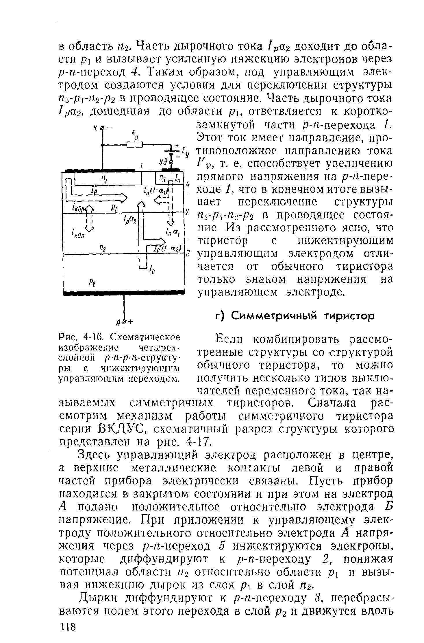 Если комбинировать рассмотренные структуры со структурой обычного тиристора, то можно получить несколько типов выключателей переменного тока, так называемых симметричных тиристоров. Сначала рассмотрим механизм работы симметричного тиристора серии ВКДУС, схематичный разрез структуры которого представлен на рис. 4-17.
