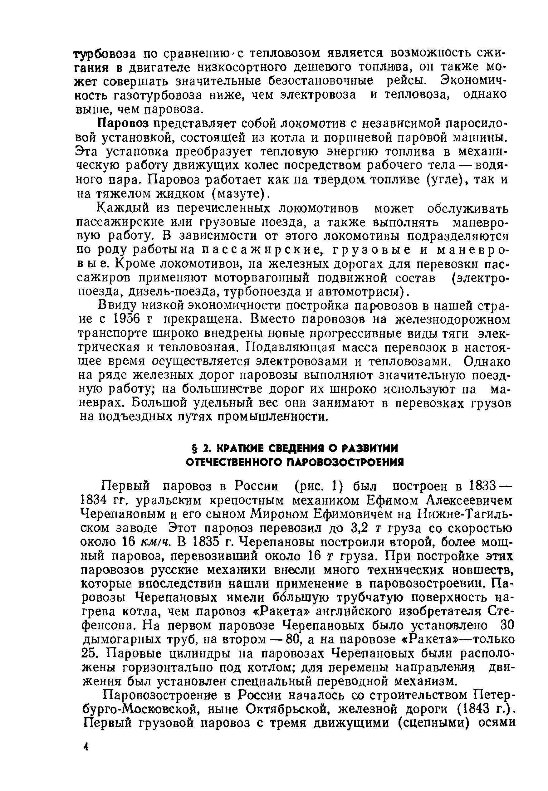 Первый паровоз в России (рис. 1) был построен в 1833 — 1834 гг. уральским крепостным механиком Ефимом Алексеевичем Черепановым и его сыном Мироном Ефимовичем на Нижне-Тагиль-ском заводе Этот паровоз перевозил до 3,2 т груза со скоростью около 16 км/ч. В 1835 г. Черепановы построили второй, более мощный паровоз, перевозивший около 16 т груза. При постройке этих паровозов русские механики внесли много технических новшеств, которые впоследствии нашли применение в паровозостроении. Паровозы Черепановых имели большую трубчатую поверхность нагрева котла, чем паровоз Ракета английского изобретателя Стефенсона. На первом паровозе Черепановых было установлено 30 дымогарных труб, на втором — 80, а на паровозе Ракета —только 25. Паровые цилиндры на паровозах Черепановых были расположены горизонтально под котлом для перемены направления движения был установлен специальный переводной механизм.
