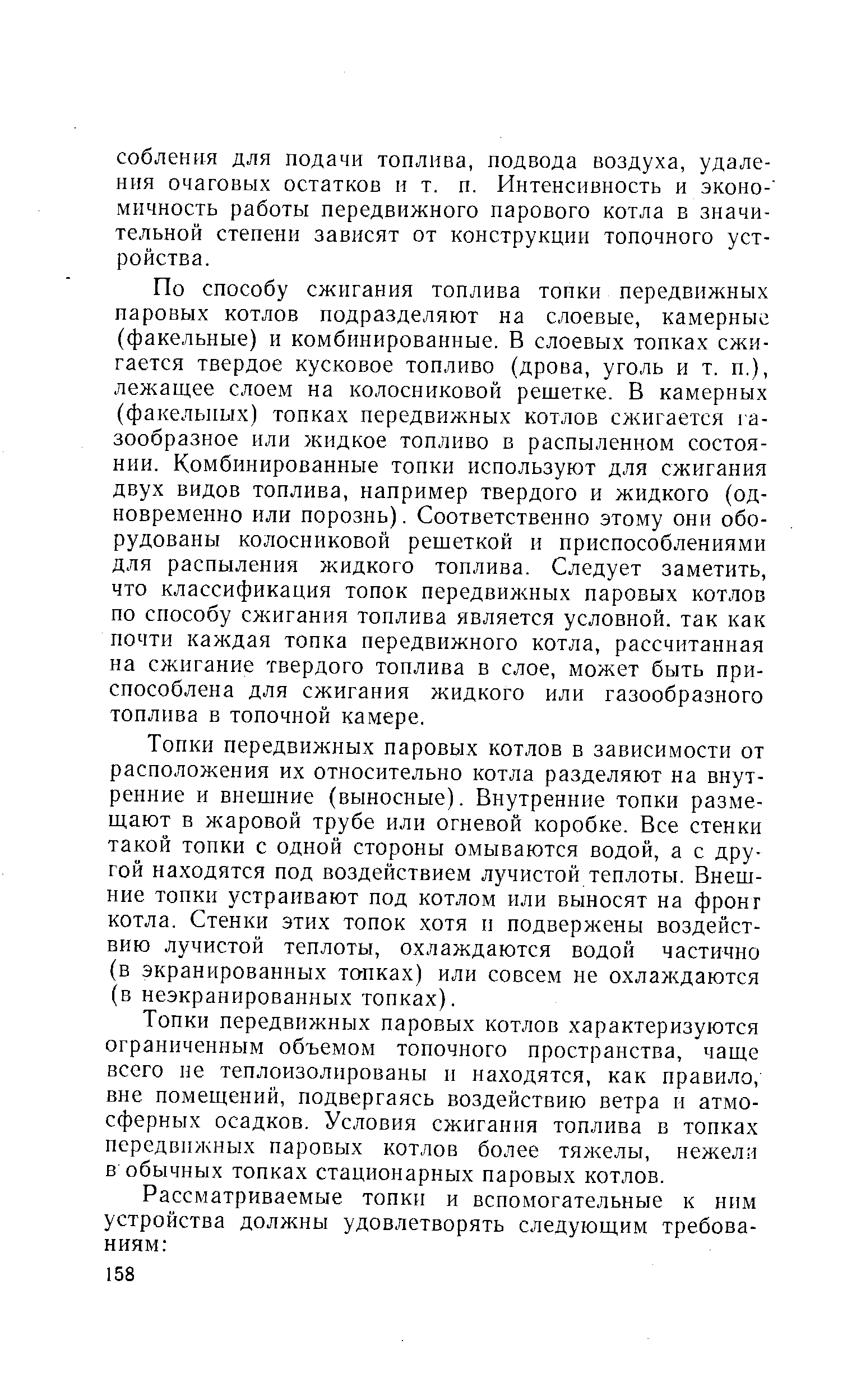 По способу сжигания топлива топки передвижных паровых котлов подразделяют на слоевые, камерные (факельные) и комбинированные. В слоевых топках сжигается твердое кусковое топливо (дрова, уголь и т. п.), лежащее слоем на колосниковой решетке. В камерных (факельных) топках передвижных котлов сжигается газообразное или жидкое топливо в распыленном состоянии. Комбинированные топки используют для сжигания двух видов топлива, например твердого и жидкого (одновременно или порознь). Соответственно этому они оборудованы колосниковой решеткой и приспособлениями для распыления жидкого топлива. Следует заметить, что классификация топок передвижных паровых котлов по способу сжигания топлива является условной, так как почти каждая топка передвижного котла, рассчитанная на сжигание твердого топлива в слое, может быть приспособлена для сжигания жидкого или газообразного топлива в топочной камере.
