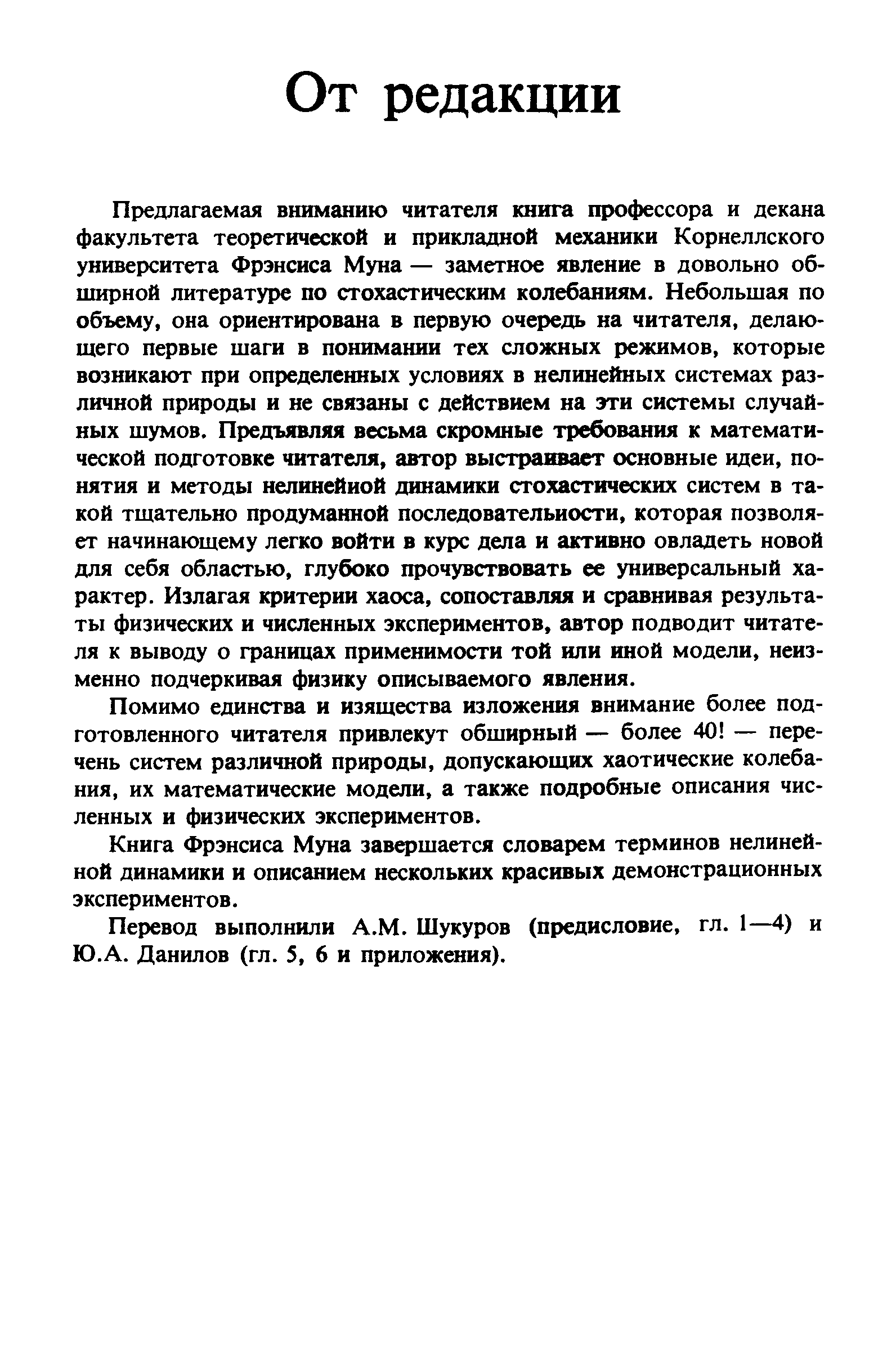 Предлагаемая вниманию читателя 1снига профессора и декана факультета теоретической и прикладной механики Корнеллского университета Фрэнсиса Муна — заметное явление в довольно обширной литературе по стохастическим колебаниям. Небольшая по объему, она ориентирована в первую очередь на читателя, делающего первые шаги в понимании тех сложных режимов, которые возникают при определенных условиях в нелинейных системах различной природы и не связаны с действием на эти системы случайных шумов. Предъявляя весьма скромные требования к математической подготовке читателя, автор выстраивает основные идеи, понятия и методы нелинейной динамики стохастических систем в такой тщательно продуманной последовательности, которая позволяет начинающему легко войти в курс дела и активно овладеть новой для себя областью, глубоко прочувствовать ее универсальный характер. Излагая критерии хаоса, сопоставляя и сравнивая результаты физических и численных экспериментов, автор подводит читателя к выводу о фаницах применимости той или иной модели, неизменно подчеркивая физику описываемого явления.
