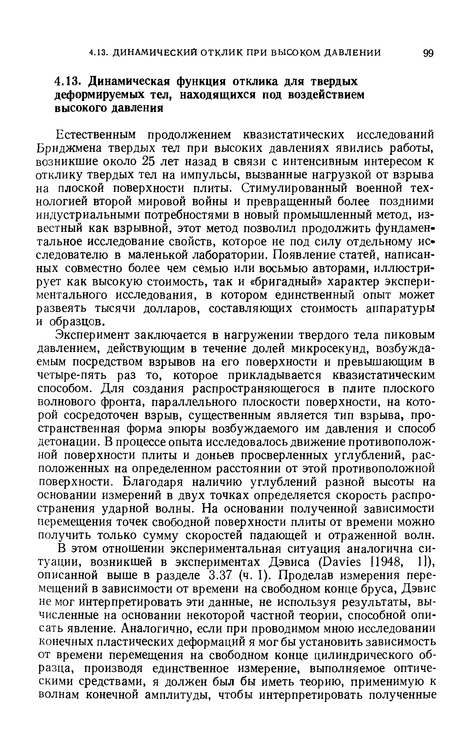 Естественным продолжением квазистатических исследований Бриджмена твердых тел при высоких давлениях явились работы, возникшие ОКОЛО 25 лет назад в связи с интенсивным интересом к отклику твердых тел на импульсы, вызванные нагрузкой от взрыва на плоской поверхности плиты. Стимулированный военной технологией второй мировой войны и превращенный более поздними индустриальными потребностями в новый промышленный метод, известный как взрывной, этот метод позволил продолжить фундаментальное исследование свойств, которое не под силу отдельному исследователю в маленькой лаборатории. Появление статей, написанных совместно более чем семью или восьмью авторами, иллюстрирует как высокую стоимость, так и бригадный характер экспериментального исследования, в котором единственный опыт может развеять тысячи долларов, составляющих стоимость аппаратуры и образцов.
