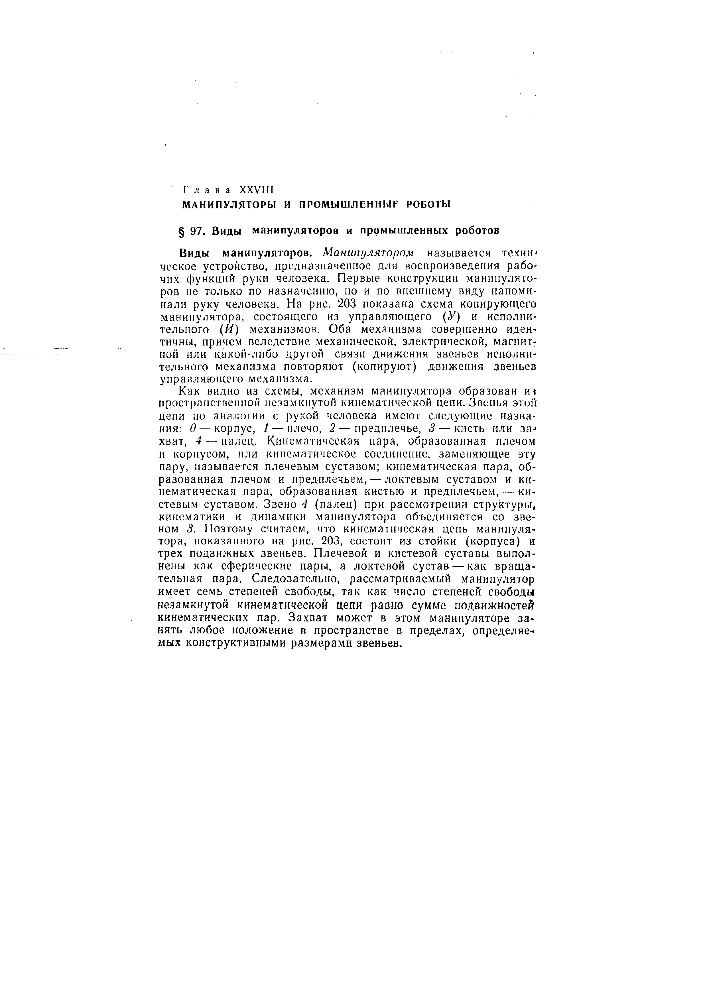Виды манипуляторов. Манипулятором называется lexHUJ ческое устройство, предназначенное для воспроизведения рабочих функций руки человека. Первые конструкции манипуляторов не только по назначению, но и по внешнему виду напоминали руку человека. На рис. 203 показана схема копирующего манипулятора, состоящего из управляющего ( У) и исполнительного (И) механизмов. Оба механизма совершенно идентичны, причем вследствие механической, электрической, магнитной или какой-либо другой связи движения звеньев исполнительного механизма повторяют (копируют) движения звеньев управляющего механизма.
