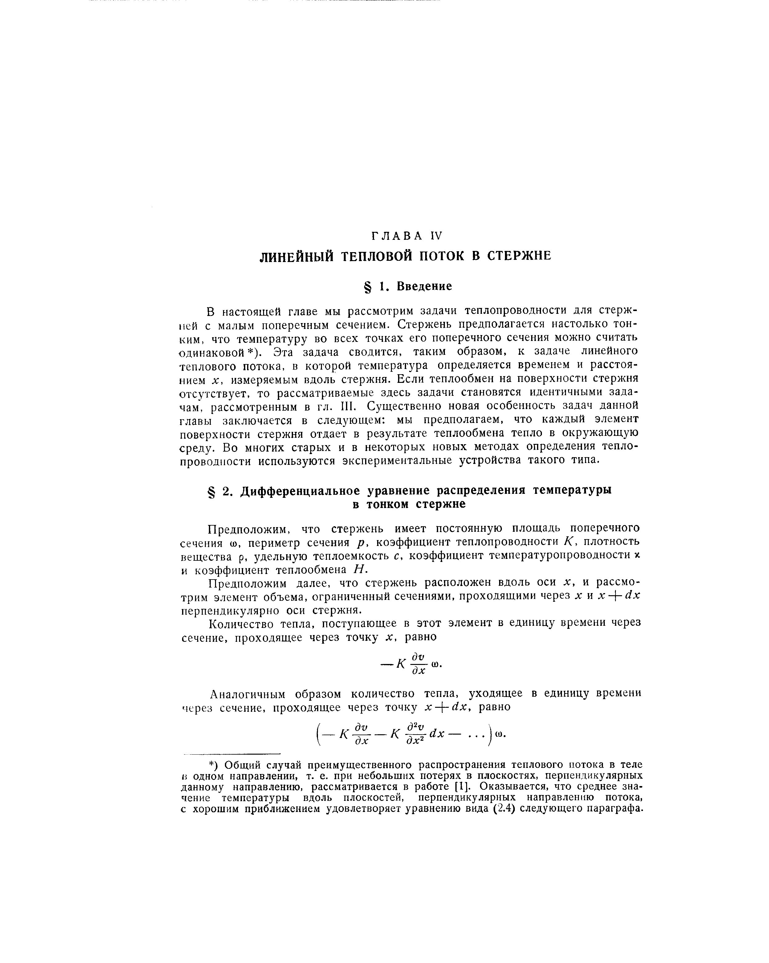 В настоящей главе мы рассмотрим задачи теплопроводности для стержней с малым поперечным сечением. Стержень предполагается настолько тонким, что температуру во всех точках его поперечного сечения можно считать одинаковой ). Эта задача сводится, таким образом, к задаче линейного теплового потока, в которой температура определяется временем и расстоянием X, измеряемым вдоль стержня. Если теплообмен на поверхности стержня отсутствует, то рассматриваемые здесь задачи становятся идентичными задачам, рассмотренным в гл. III. Существенно новая особенность задач данной главы заключается в следующем мы предполагаем, что каждый элемент поверхности стержня отдает в результате теплообмена тепло в окружающую среду. Во многих старых и в некоторых новых методах определения теплопроводности используются экспериментальные устройства такого типа.
