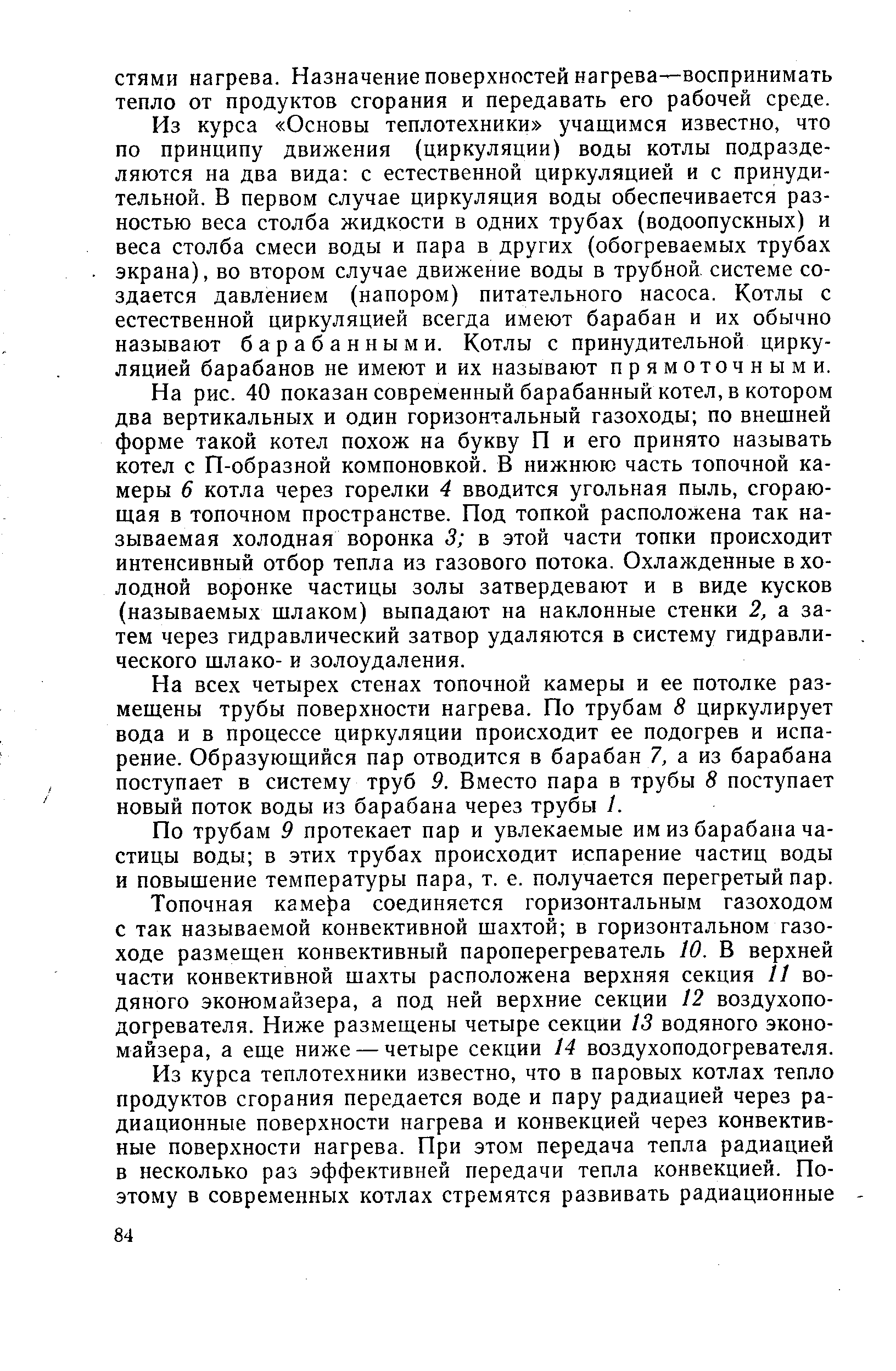 Из курса Основы теплотехники учащимся известно, что по принципу движения (циркуляции) воды котлы подразделяются на два вида с естественной циркуляцией и с принудительной. В первом случае циркуляция воды обеспечивается разностью веса столба жидкости в одних трубах (водоопускных) и веса столба смеси воды и пара в других (обогреваемых трубах экрана), во втором случае движение воды в трубной системе создается давлением (напором) питательного насоса. Котлы с естественной циркуляцией всегда имеют барабан и их обычно называют барабанными. Котлы с принудительной циркуляцией барабанов не имеют и их называют прямоточными.
