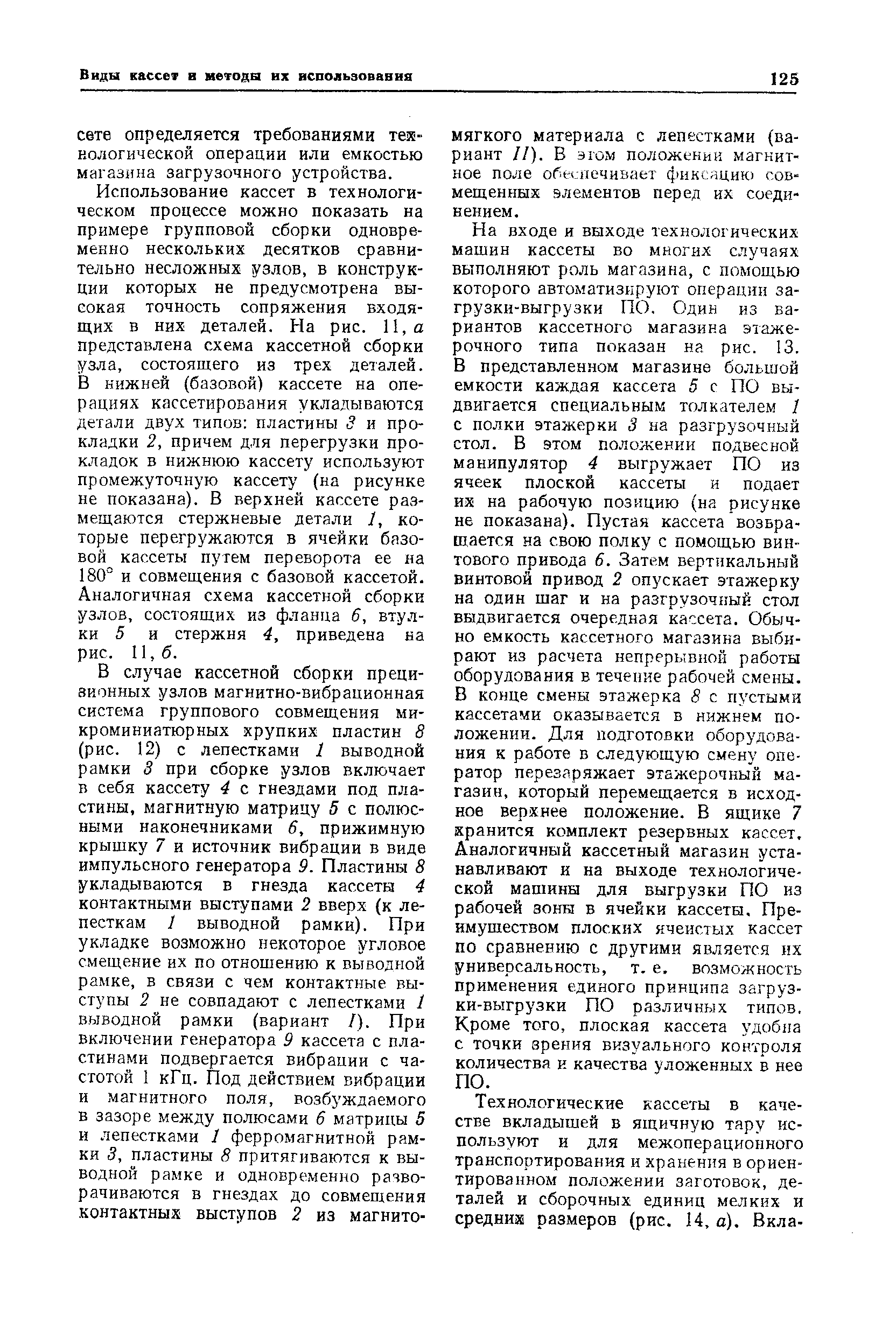 На входе и выходе технологических машин кассеты во многих случаях выполняют роль магазина, с помощью которого автоматизируют операции загрузки-выгрузки ПО. Один из вариантов кассетного магазина этаже-рочного типа показан на рис. 13. В представленном магазине большой емкости каждая кассета 5 с ПО выдвигается специальным толкателем 1 с полки этажерки 3 на разгрузочный стол. В этом положении подвесной манипулятор 4 выгружает ПО из ячеек плоской кассеты и подает их на рабочую позицию (на рисунке не показана). Пустая кассета возвращается на свою полку с помощью винтового привода 6. Затем вертикальный винтовой привод 2 опускает этажерку на один шаг и на разгрузочный стол выдвигается очередная кассета. Обычно емкость кассетного магазина выбирают из расчета непрерывной работы оборудования в течение рабочей смены. В конце смены этажерка 8 с пустыми кассетами оказывается в нижнем положении. Для подготовки оборудования к работе в следующую смену оператор перезаряжает этажерочный магазин, который перемещается в исходное верхнее положение. В ящике 7 хранится комплект резервных кассет. Аналогичный кассетный магазин устанавливают и на выходе технологической машины для выгрузки ПО из рабочей зоны в ячейки кассеты. Пре-имушеством плоских ячеистых кассет по сравнению с другими является их универсальность, т. е. возможность применения единого принципа загрузки-выгрузки ПО различных типов. Кроме того, плоская кассета удобна с точки зрения визуального контроля количества и качества уложенных в нее ПО.
