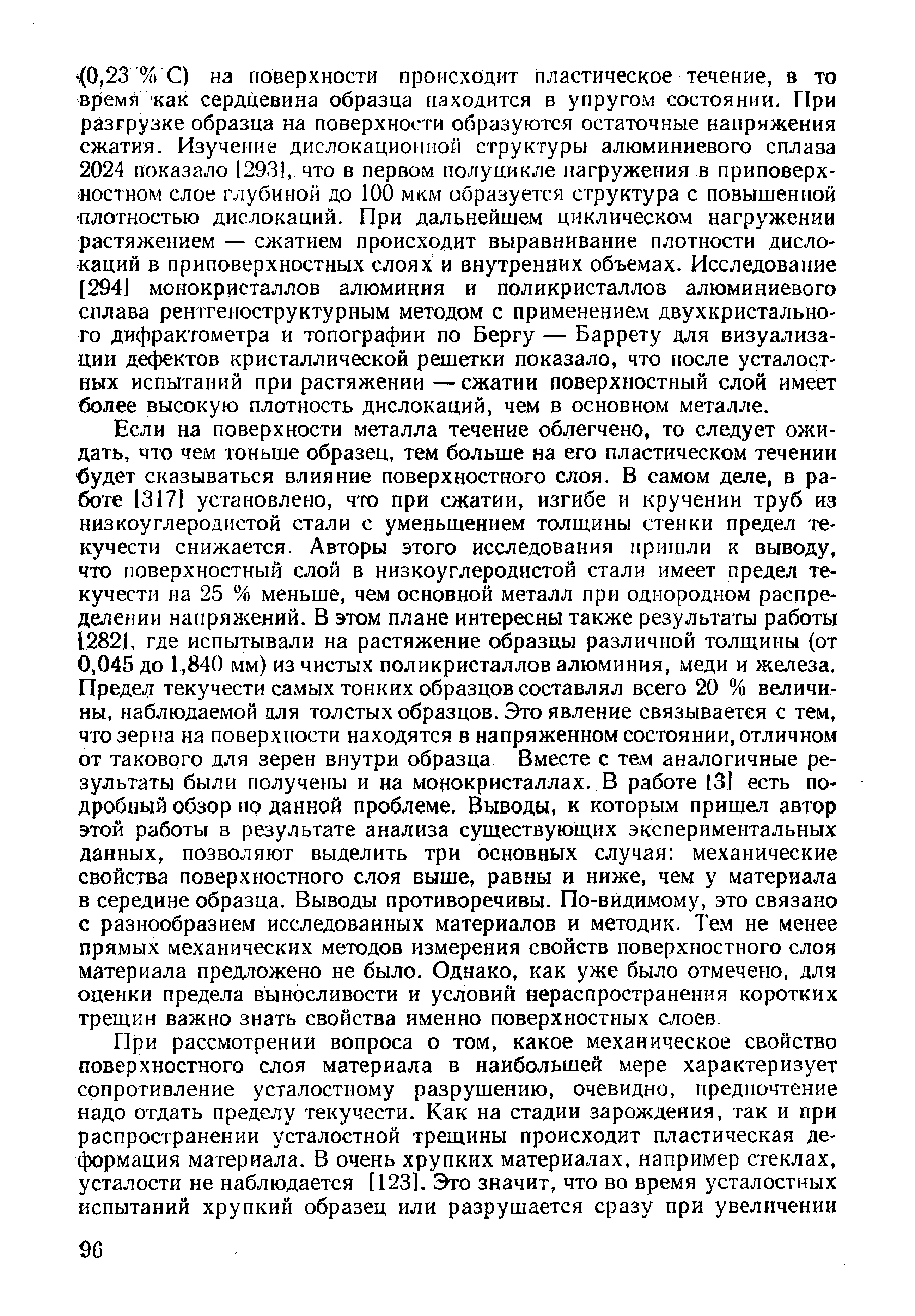 Если на поверхности металла течение облегчено, то следует ожидать, что чем тоньше образец, тем больше на его пластическом течении будет сказываться влияние поверхностного слоя. В самом деле, в работе 13171 установлено, что при сжатии, изгибе и кручении труб из низкоуглеродистой стали с уменьшением толщины стенки предел текучести снижается. Авторы этого исследования пришли к выводу, что поверхностный слой в низкоуглеродистой стали имеет предел текучести на 25 % меньше, чем основной металл при однородном распределении напряжений. В этом плане интересны также результаты работы 12821, где испытывали на растяжение образцы различной толщины (от 0,045 до 1,840 мм) из чистых поликристаллов алюминия, меди и железа. Предел текучести самых тонких образцов составлял всего 20 % величины, наблюдаемой цля толстых образцов. Это явление связывается с тем, что зерна на поверхности находятся в напряженном состоянии, отличном от такового для зерен внутри образца. Вместе с тем аналогичные результаты были получены и на монокристаллах. В работе 13] есть подробный обзор iio данной проблеме. Выводы, к которым пришел автор этой работы в результате анализа существующих экспериментальных данных, позволяют выделить три основных случая механические свойства поверхностного слоя выше, равны и ниже, чем у материала в середине образца. Выводы противоречивы. По-видимому, это связано с разнообразием исследованных материалов и методик. Тем не менее прямых механических методов измерения свойств поверхностного слоя материала предложено не было. Однако, как уже было отмечерю, для оценки предела выносливости и условий нераспространения коротких трещин важно знать свойства именно поверхностных слоев.
