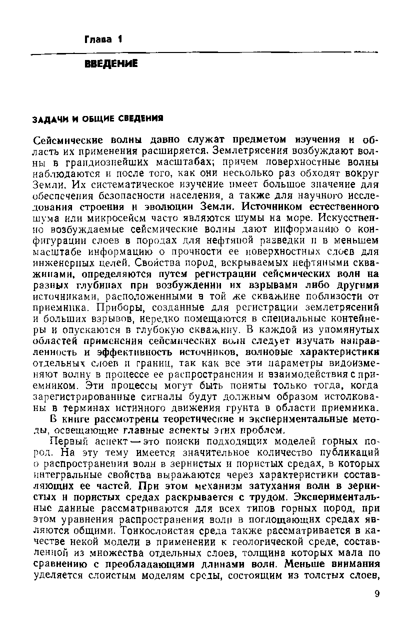 Сейсмические волны давно служат предметом изучения и область их применения расширяется. Землетрясения возбуждают волны в грандиознейших масштабах причем поверхностные волны наблюдаются и после того, как они несколько раз обходят вокруг Земли. Их систематическое изучение имеет большое значение для обеспечения безопасности населения, а также для научного исследования строения и эволюции Земли. Источником естественного шума или микросейсм часто являются шумы на море. Искусственно возбуждаемые сейсмические волны дают информацию о конфигурации слоев в породах для нефтяной разведки и в меньшем масштабе информацию о прочности ее поверхностных слоев для инженерных целей, Свойства пород, вскрываемых нефтяными скважинами. определяются путем регистрации сейсмических волн на разных глубинах прн возбуждении их взрывами либо другими истичннками, расположенными а той же скважине поблизости от приемника. Приборы, созданные для регистрации землетрясений и больших взрывов, нередко помещаются в специальные контейнеры и опускаются в глубокую скважину, В каждой из упомянутых областей применении сейсмических во,1Н след ет изучать направленность и эффективность источников, волновые. характеристики отдельных с юеп н границ, так как все эти параметры видоизменяют волну в процессе ее распространения и взаимодействия с приемником, Эти процессы могут быть поняты только тогда, когда зарегистрированные сигналы будут должным образом истолкованы в терминах истинного движения грунта в области приемника.
