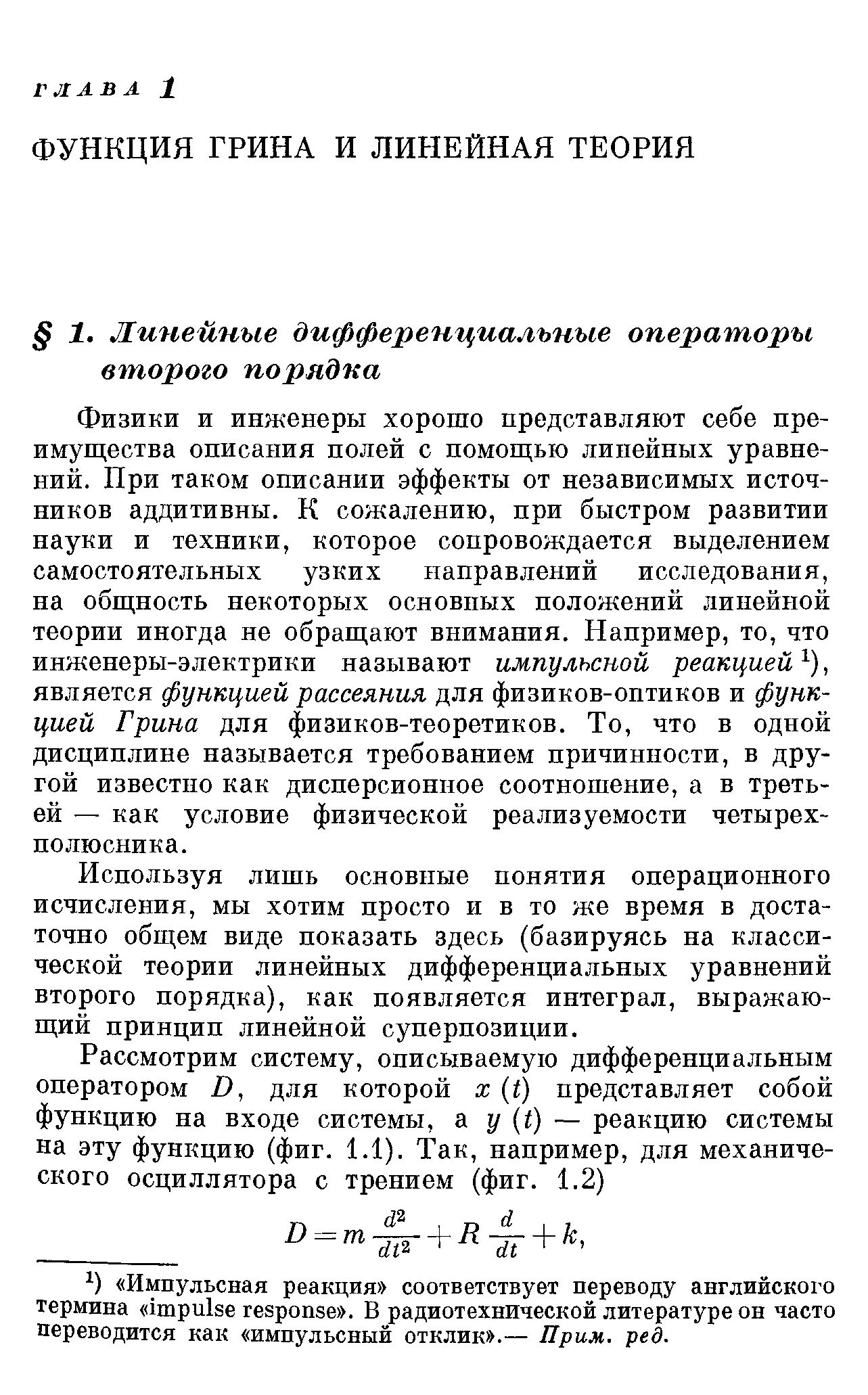 Физики и инженеры хорошо представляют себе пре-имуш ества описания полей с помощью линейных уравнений. При таком описании эффекты от независимых источников аддитивны. К сожалению, при быстром развитии науки и техники, которое сопровождается выделением самостоятельных узких направлений исследования, на общность некоторых основных положений линейной теории иногда не обращают внимания. Например, то, что инженеры-электрики называют импульсной реакцией, является функцией рассеяния для физиков-оптиков и функцией Грина для физиков-теоретиков. То, что в одной дисциплине называется требованием причинности, в другой известно как дисперсионное соотношение, а в третьей — как условие физической реализуемости четырехполюсника.
