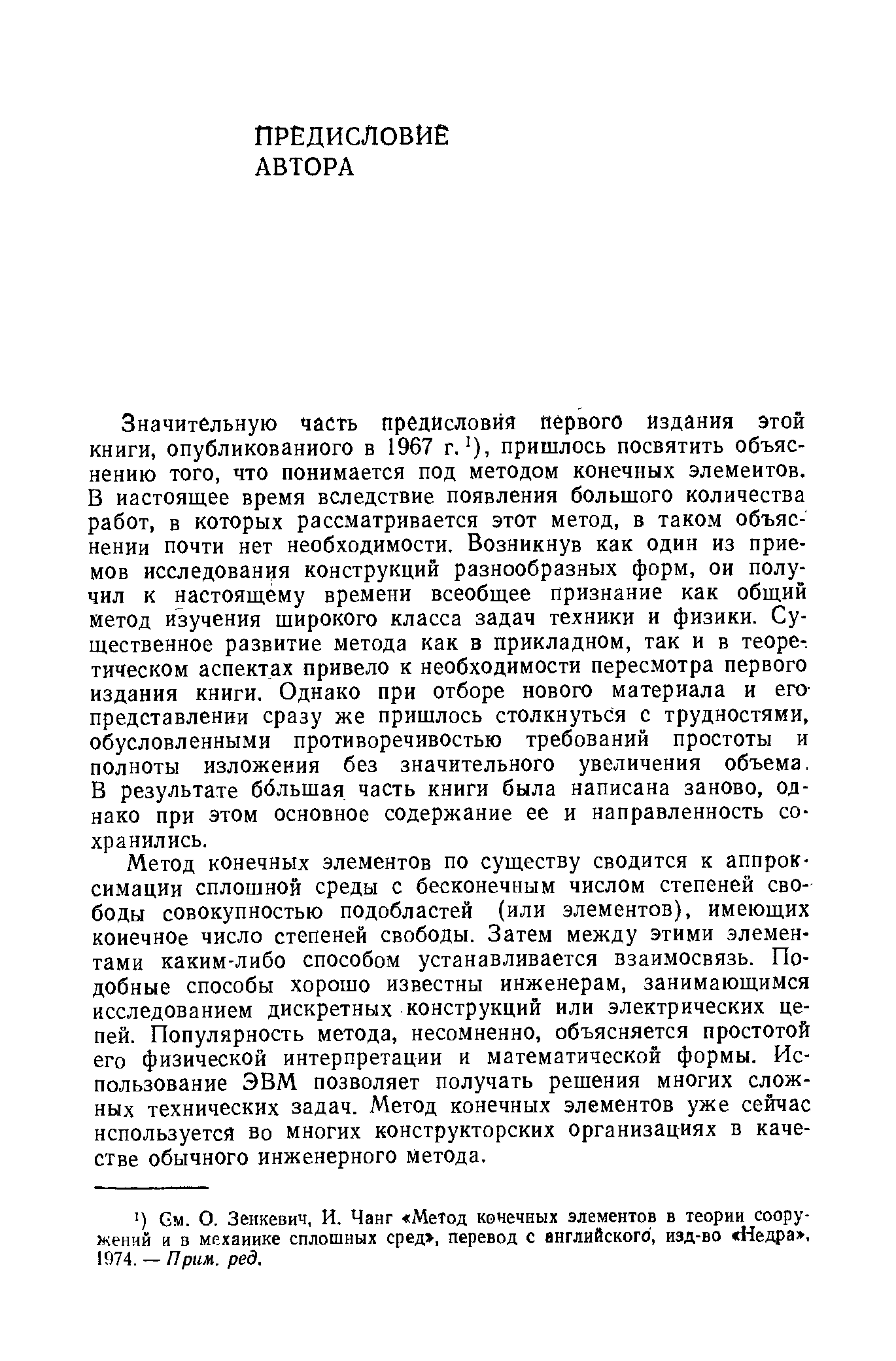 Значительную часть предисловия первого издания этой книги, опубликованного в 1967 г. ), пришлось посвятить объяснению того, что понимается под методом конечных элементов. В настоящее время вследствие появления большого количества работ, в которых рассматривается этот метод, в таком объяснении почти нет необходимости. Возникнув как один из приемов исследования конструкций разнообразных форм, ои получил к настоящему времени всеобщее признание как общий метод изучения широкого класса задач техники и физики. Существенное развитие метода как в прикладном, так и в теоре-. тическом аспектах привело к необходимости пересмотра первого издания книги. Однако при отборе нового материала и его-представлении сразу же пришлось столкнуться с трудностями, обусловленными противоречивостью требований простоты и полноты изложения без значительного увеличения объема, В результате большая часть книги была написана заново, однако при этом основное содержание ее и направленность сохранились.
