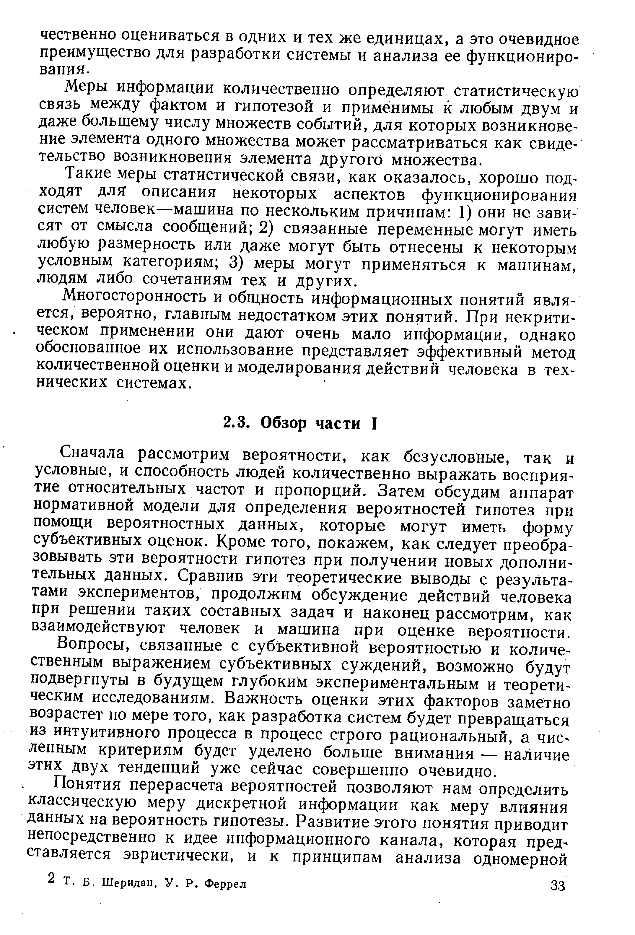 Сначала рассмотрим вероятности, как безусловные, так н условные, и способность людей количественно выражать восприятие относительных частот и пропорций. Затем обсудим аппарат нормативной модели для определения вероятностей гипотез при помощи вероятностных данных, которые могут иметь форму субъективных оценок. Кроме того, покажем, как следует преобразовывать эти вероятности гипотез при получении новых дополнительных данных. Сравнив эти теоретические выводы с результатами экспериментов, продолжим обсуждение действий человека при решении таких составных задач и наконец рассмотрим, как взаимодействуют человек и машина при оценке вероятности.
