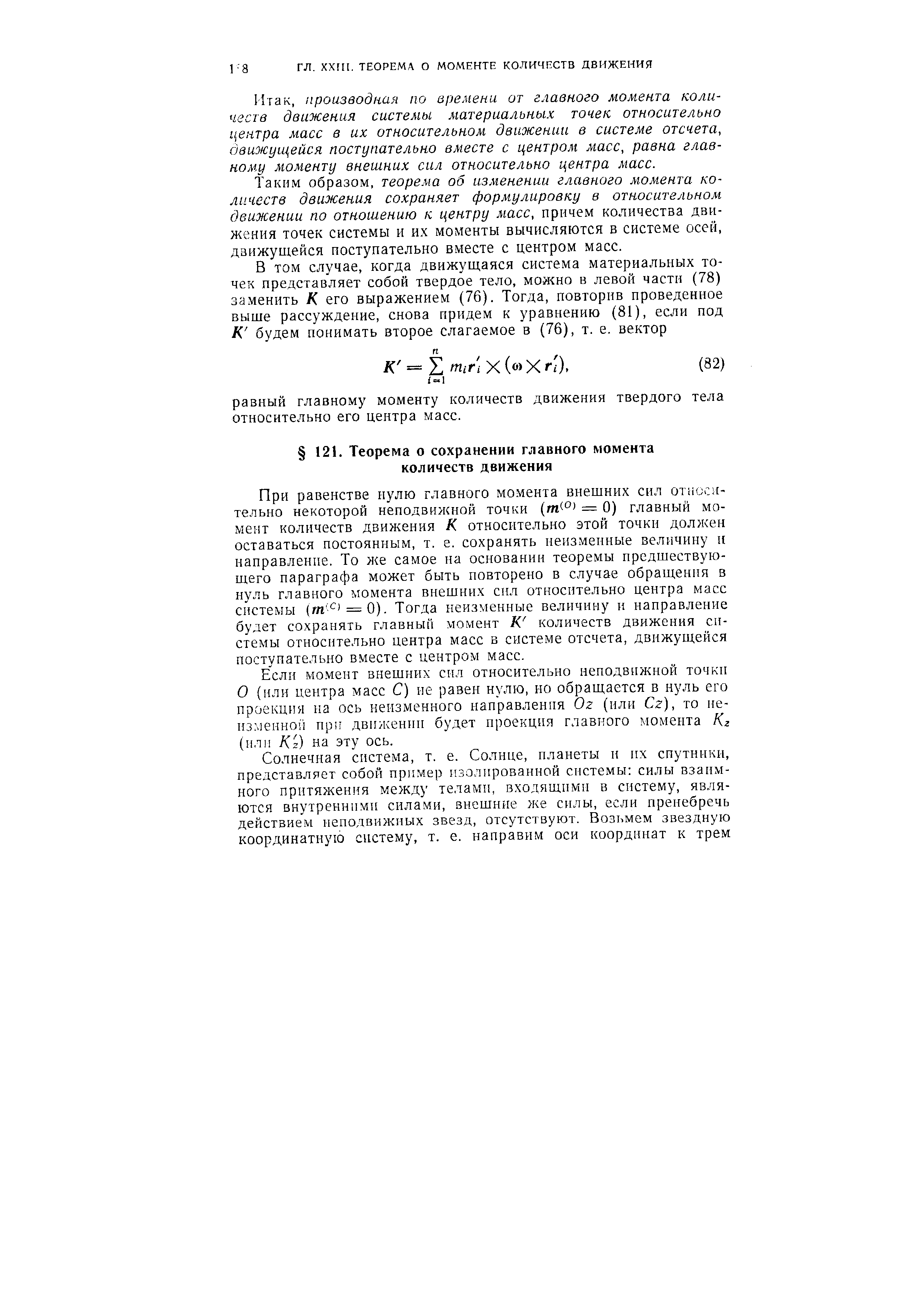 При равенстве нулю главного момента внещних сил относн-тельно некоторой неподвижной точки (т ) = 0) главный момент количеств движения К относительно этой точки должен оставаться постоянным, т. е. сохранять неизменные величину и направление. То же самое на основании теоремы предшествующего параграфа может быть повторено в случае обращения в нуль главного момента внешних сил относительно центра масс системы (т- - = 0). Тогда неизменные величину и направление будет сохранять главный момент К количеств движения системы относительно центра масс в системе отсчета, движущейся поступательно вместе с центром масс.
