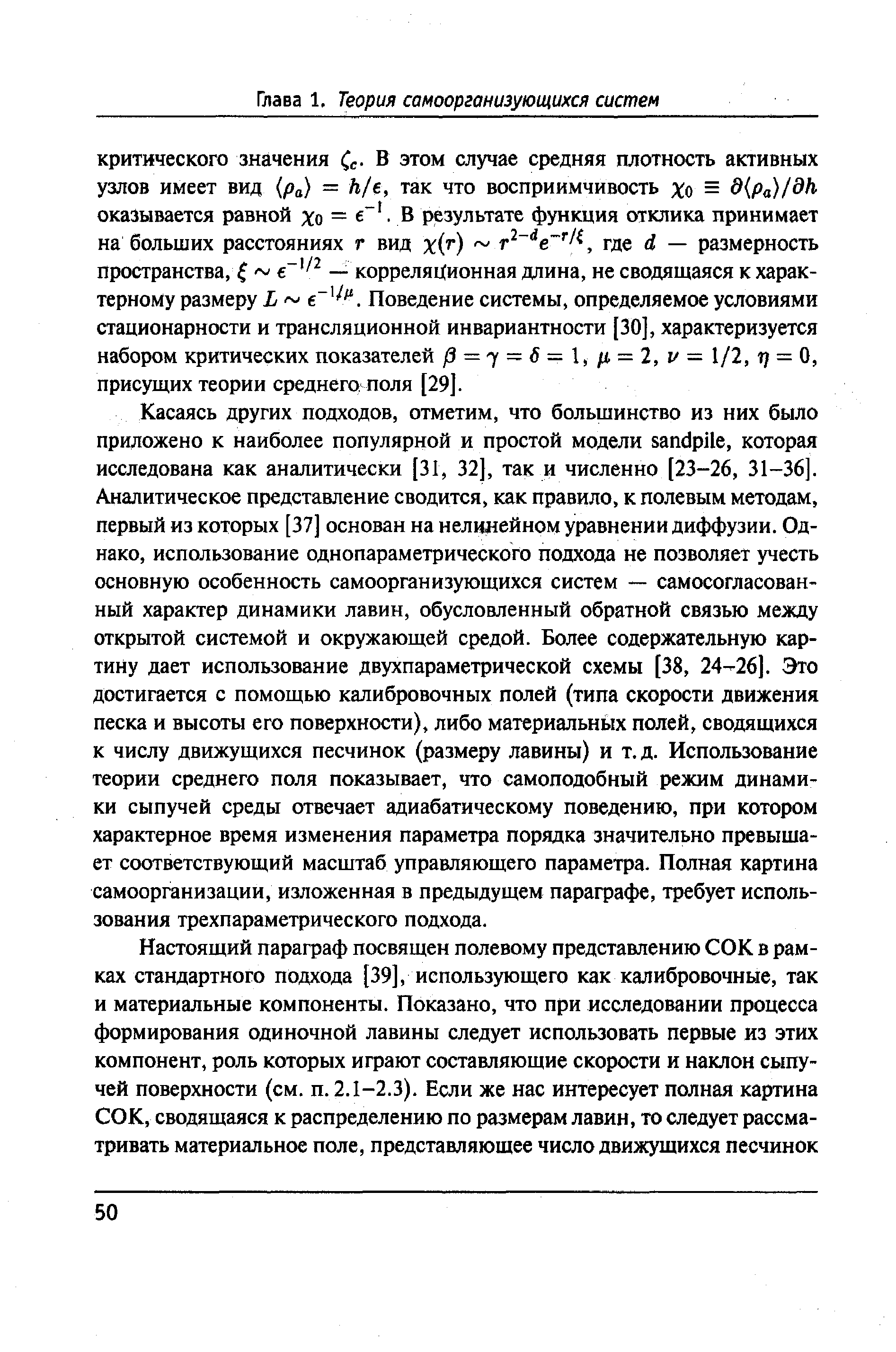 Касаясь других подходов, отметим, что большинство из них было приложено к наиболее популярной и простой модели sandpile, которая исследована как аналитически [31, 32], так и численно [23-26, 31-36]. Аналитическое представление сводится, как правило, к полевым методам, первый из которых [37] основан на нелинейном уравнении диффузии. Однако, использование однопараметрического подхода не позволяет учесть основную особенность самоорганизующихся систем — самосогласованный характер динамики лавин, обусловленный обратной связью между открытой системой и окружающей средой. Более содержательную картину дает использование двухпараметрической схемы [38, 24-26]. Это достигается с помощью калибровочных полей (типа скорости движения песка и высоты его поверхности), либо материальнь1х полей, сводящихся к числу движущихся песчинок (размеру лавины) и т. д. Использование теории среднего поля показывает, что самоподобный режим динамики сыпучей среды отвечает адиабатическому поведению, при котором характерное время изменения параметра порядка значительно превышает соответствующий масштаб управляющего параметра. Полная картина самоорганизации, изложенная в предыдущем параграфе, требует использования трехпараметрического подхода.
