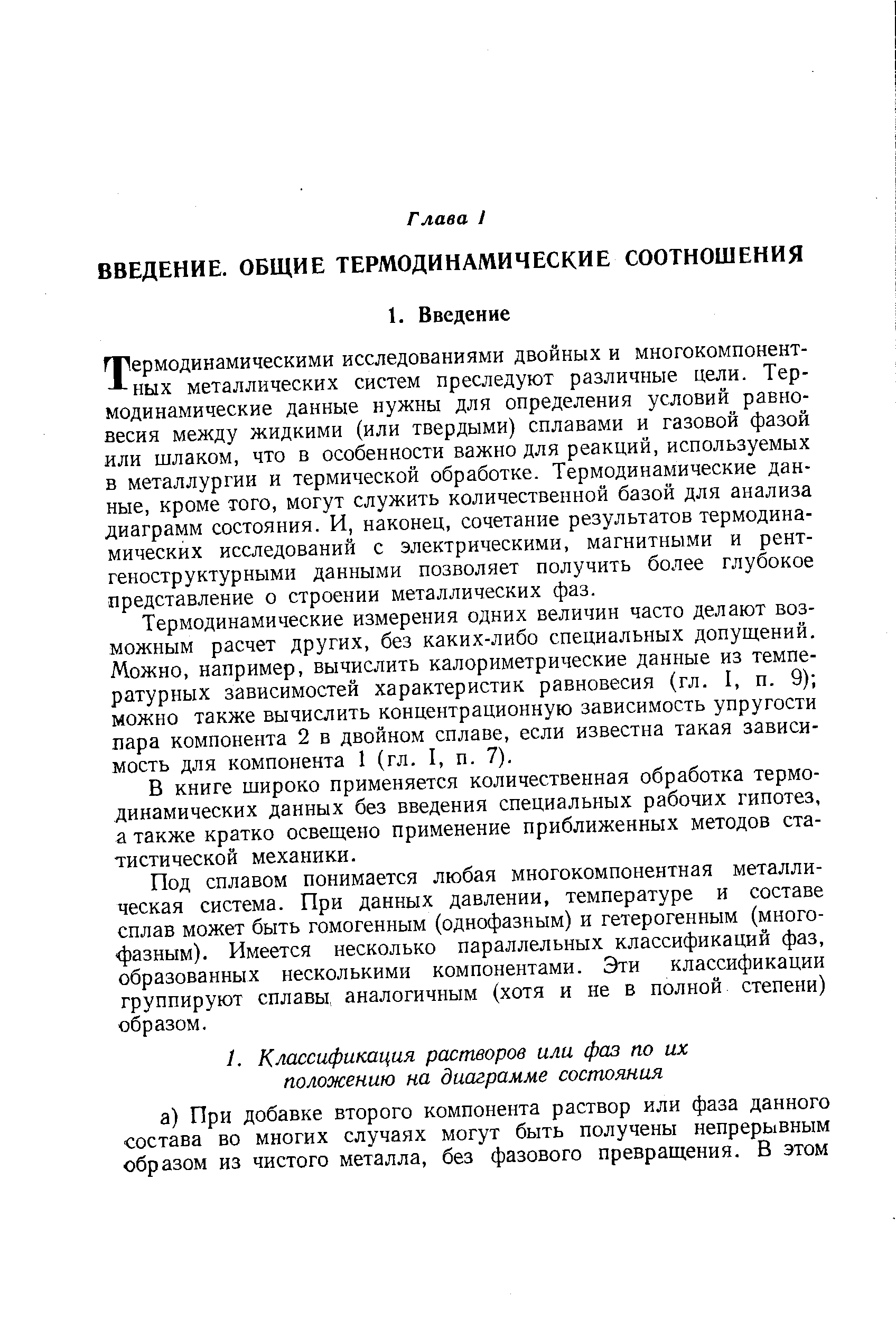 Термодинамическими исследованиями двойных и многокомпонентных металлических систем преследуют различные цели. Термодинамические данные нужны для определения условий равновесия между жидкими (или твердыми) сплавами и газовой фазой или шлаком, что в особенности важно для реакций, используемых в металлургии и термической обработке. Термодинамические данные, кроме того, могут служить количественной базой для анализа диаграмм состояния. И, наконец, сочетание результатов термодинамических исследований с электрическими, магнитными и рентгеноструктурными данными позволяет получить более глубокое представление о строении металлических фаз.
