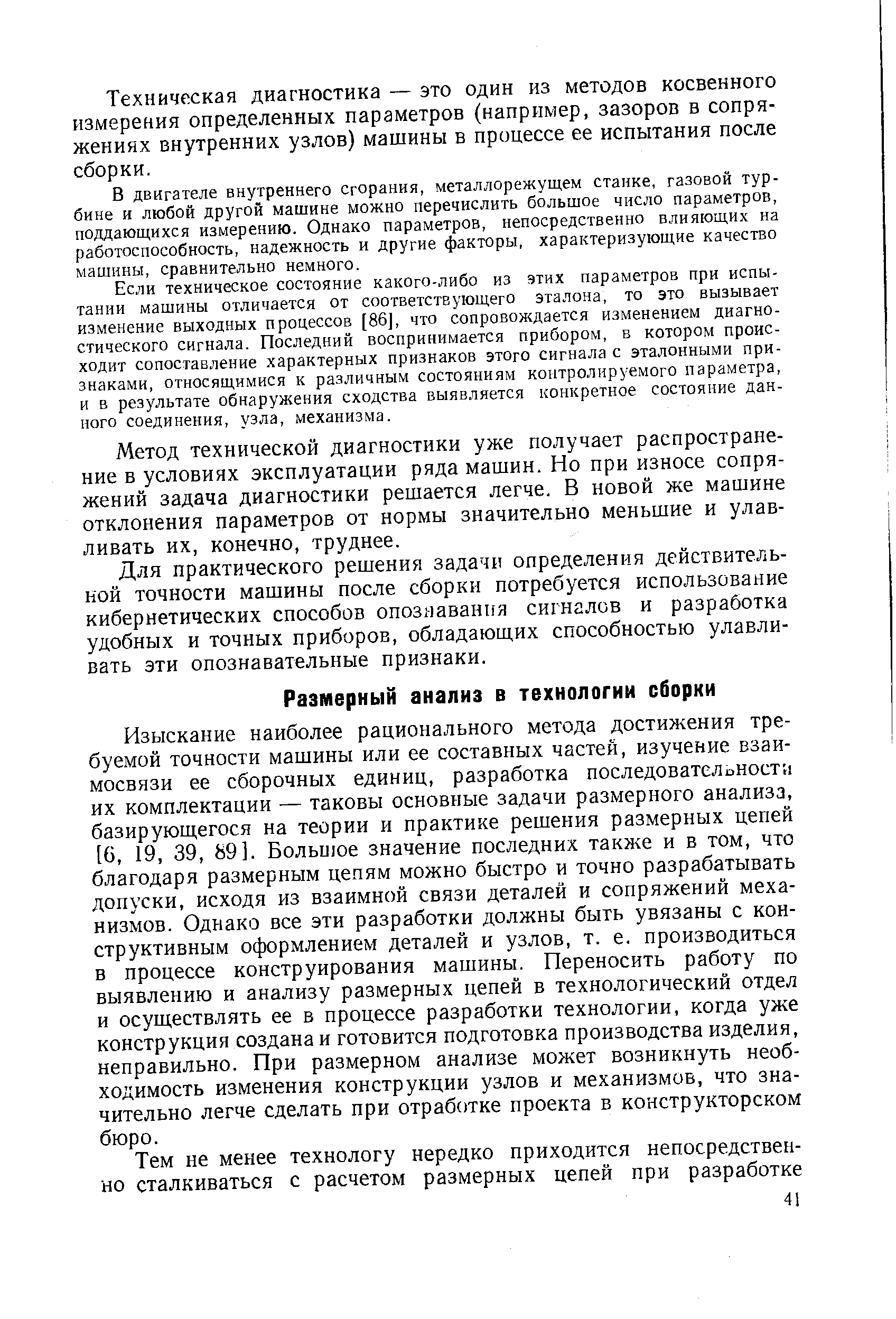 Изыскание наиболее рационального метода достижения требуемой точности машины или ее составных частей, изучение взаимосвязи ее сборочных единиц, разработка последоватслоностя их комплектации — таковы основные задачи размерного анализа, базирующегося на теории и практике решения размерных цепей [G, 19, 39, 89]. Больп]ое значение последних также и в том, что благодаря размерным цепям можно быстро и точно разрабатывать допуски, исходя из взаимной связи деталей и сопряжений механизмов. Однако все эти разработки должны быть увязаны с конструктивным оформлением деталей и узлов, т. е. производиться в процессе конструирования машины. Переносить работу по выявлению и анализу размерных цепей в технологический отдел и осуществлять ее в процессе разработки технологии, когда уже конструкция создана и готовится подготовка производства изделия, неправильно. При размерном анализе может возникнуть необходимость изменения конструкции узлов и механизмов, что значительно легче сделать при отработке проекта в конструкторском бюро.
