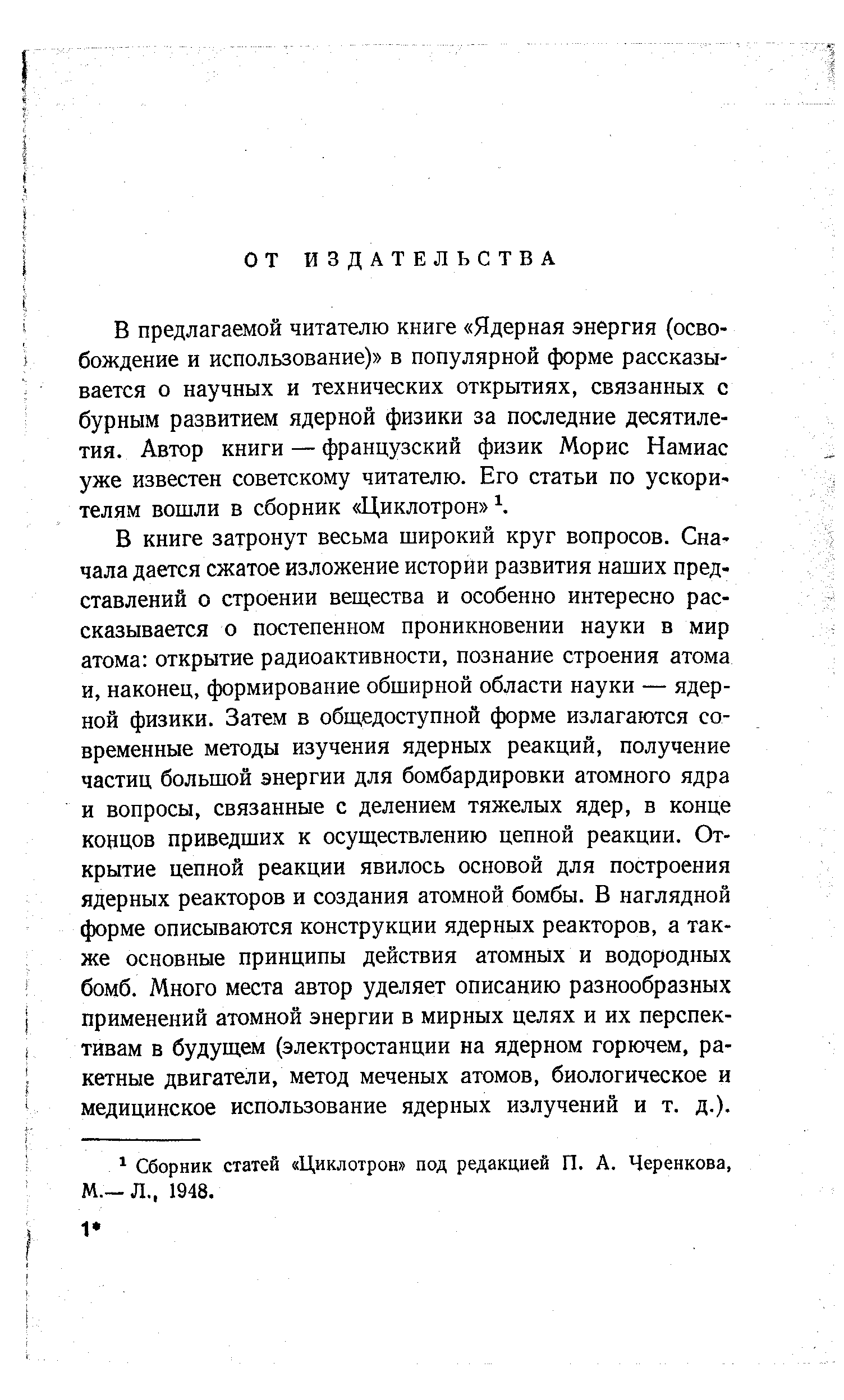 В книге затронут весьма широкий круг вопросов. Сначала дается сжатое изложение истории развития наших представлений о строении вещества и особенно интересно рассказывается о постепенном проникновении науки в мир атома открытие радиоактивности, познание строения атома и, наконец, формирование обширной области науки — ядерной физики. Затем в обш,едоступной форме излагаются современные методы изучения ядерных реакций, получение частиц большой энергии для бомбардировки атомного ядра и вопросы, связанные с делением тяжелых ядер, в конце концов приведших к осуществлению цепной реакции. Открытие цепной реакции явилось основой для построения ядерных реакторов и создания атомной бомбы. В наглядной форме описываются конструкции ядерных реакторов, а также основные принципы действия атомных и водородных бомб. Много места автор уделяет описанию разнообразных применений атомной энергии в мирных целях и их перспективам в будущем (электростанции на ядерном горючем, ракетные двигатели, метод меченых атомов, биологическое и медицинское использование ядерных излучений и т. д.).
