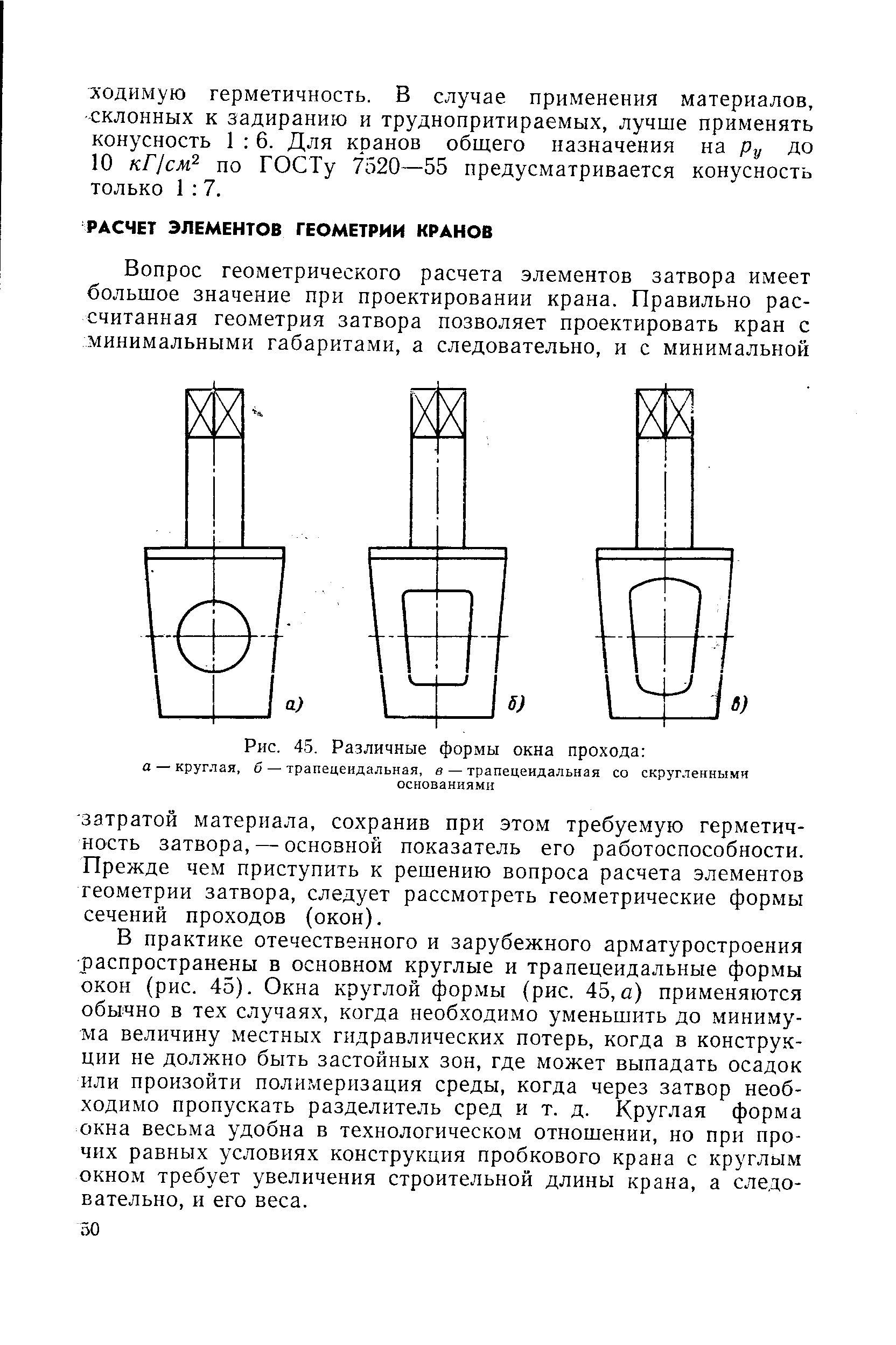 В практике отечественного и зарубежного арматуростроения распространены в основном круглые и трапецеидальные формы окон (рис. 45), Окна круглой формы (рис. 45, а) применяются обычно в тех случаях, когда необходимо уменьшить до минимума величину местных гидравлических потерь, когда в конструкции не должно быть застойных зон, где может выпадать осадок или произойти полимеризация среды, когда через затвор необходимо пропускать разделитель сред и т. д. Круглая форма окна весьма удобна в технологическом отношении, но при прочих равных условиях конструкция пробкового крана с круглым окном требует увеличения строительной длины крана, а следовательно, и его веса.
