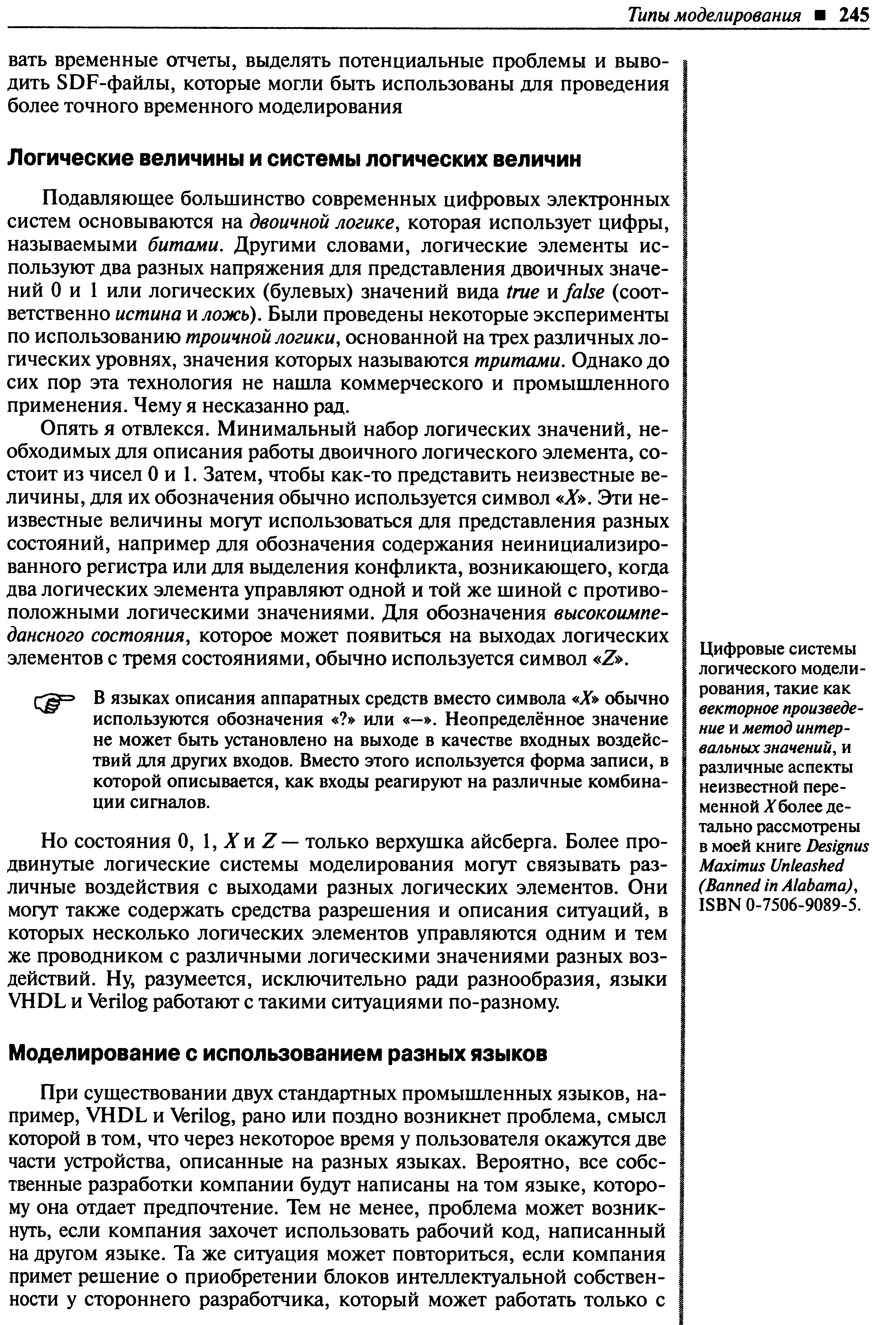 Опять я отвлекся. Минимальный набор логических значений, необходимых для описания работы двоичного логического элемента, состоит из чисел О и 1. Затем, чтобы как-то представить неизвестные величины, для их обозначения обычно используется символ X , Эти неизвестные величины могут использоваться для представления разных состояний, например для обозначения содержания неинициализированного регистра или для вьщеления конфликта, возникающего, когда два логических элемента управляют одной и той же шиной с противоположными логическими значениями. Для обозначения высокоимпе-дансного состояния, которое может появиться на выходах логических элементов с тремя состояниями, обычно используется символ Z .
