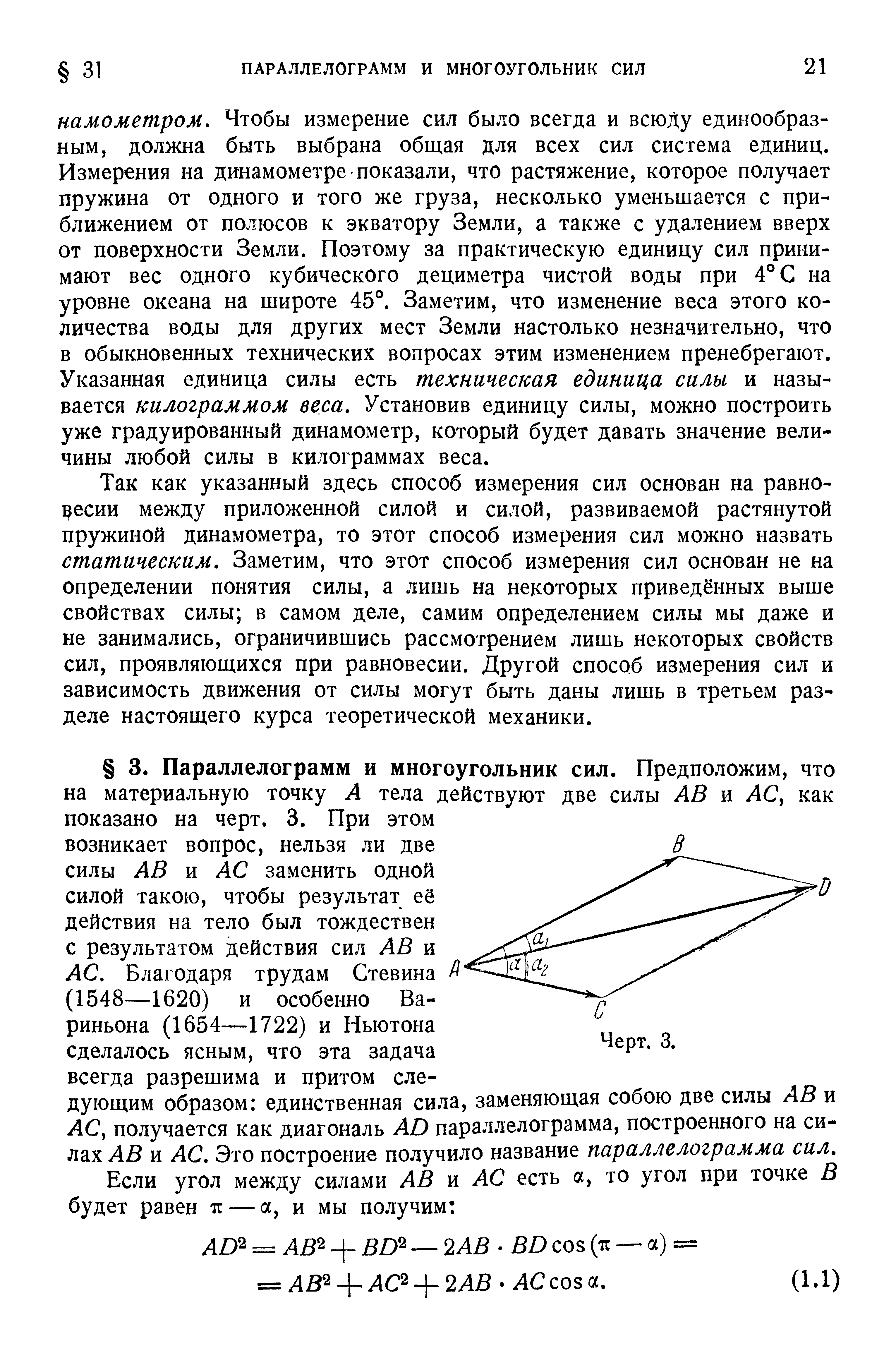 Так как указанный здесь способ измерения сил основан на равновесии между приложенной силой и силой, развиваемой растянутой пружиной динамометра, то этот способ измерения сил можно назвать статическим. Заметим, что этот способ измерения сил основан не на определении понятия силы, а лишь на некоторых приведённых выше свойствах силы в самом деле, самим определением силы мы даже и не занимались, ограничившись рассмотрением лишь некоторых свойств сил, проявляющихся при равновесии. Другой способ измерения сил и зависимость движения от силы могут быть даны лишь в третьем разделе настоящего курса теоретической механики.
