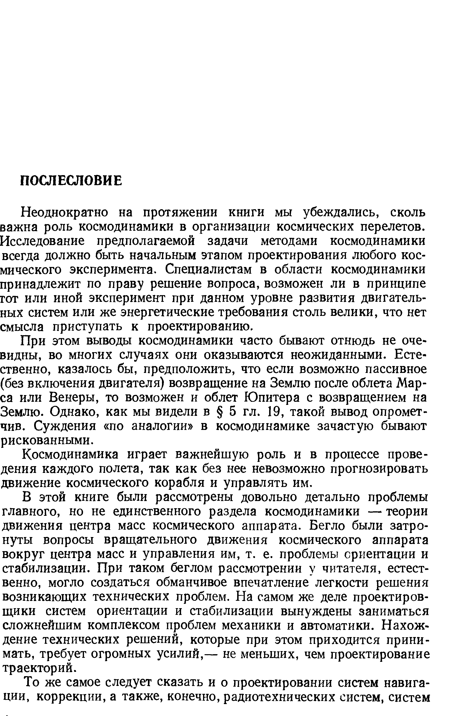 В этой книге были рассмотрены довольно детально проблемы главного, но не единственного раздела космодинамики — теории движения центра масс космического аппарата. Бегло были затронуты вопросы вращательного движения космического аппарата вокруг центра масс и управления им, т. е. проблемы ориентации и стабилизации. При таком беглом рассмотрении у читателя, естественно, могло создаться обманчивое впечатление легкости решения возникающих технических проблем. На самом же деле проектировщики систем ориентации и стабилизации вынуждены заниматься сложнейшим комплексом проблем механики и автоматики. Нахождение технических решений, которые при этом приходится принимать, требует огромных усилий,— не меньших, чем проектирование траекторий.
