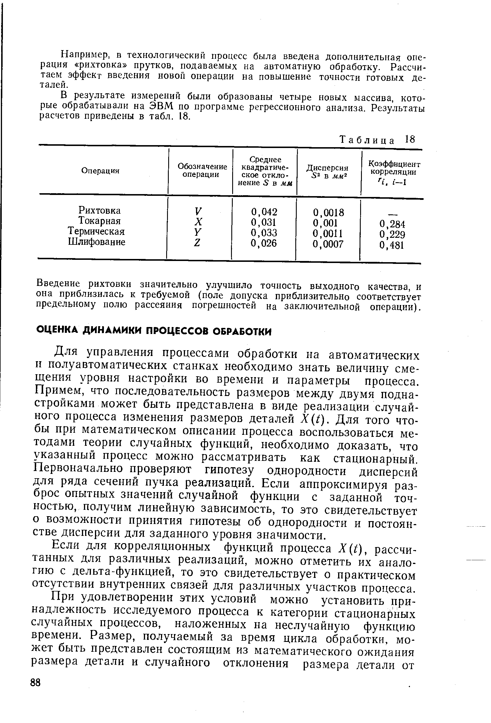 Для управления процессами обработки на автоматических н полуавтоматических станках необходимо знать величину смещения уровня настройки во времени и параметры процесса. Примем, что последовательность размеров между двумя подна-стройками может быть представлена в виде реализации случайного процесса изменения размеров деталей (0- Для того чтобы при математическом описании процесса воспользоваться методами теории случайных функций, необходимо доказать, что указанный процесс можно рассматривать как стационарный. Первоначально проверяют гипотезу однородности дисперсий для ряда сечений пучка реализаций. Если аппроксимируя разброс опытных значений случайной функции с заданной точностью, получим линейную зависимость, то зто свидетельствует о возможности принятия гипотезы об однородности и постоянстве дисперсии для заданного уровня значимости.
