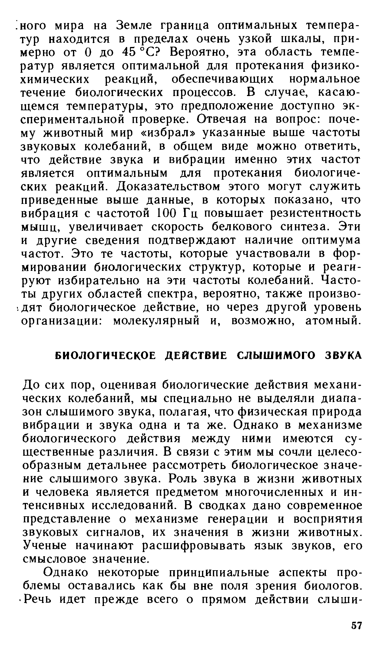 До сих пор, оценивая биологические действия механических колебаний, мы специально не выделяли диапазон слышимого звука, полагая, что физическая природа вибрации и звука одна и та же. Однако в механизме биологического действия между ними имеются существенные различия. В связи с этим мы сочли целесообразным детальнее рассмотреть биологическое значение слышимого звука. Роль звука в жизни животных и человека является предметом многочисленных и интенсивных исследований. В сводках дано современное представление о механизме генерации и восприятия звуковых сигналов, их значения в жизни животных. Ученые начинают расшифровывать язык звуков, его смысловое значение.
