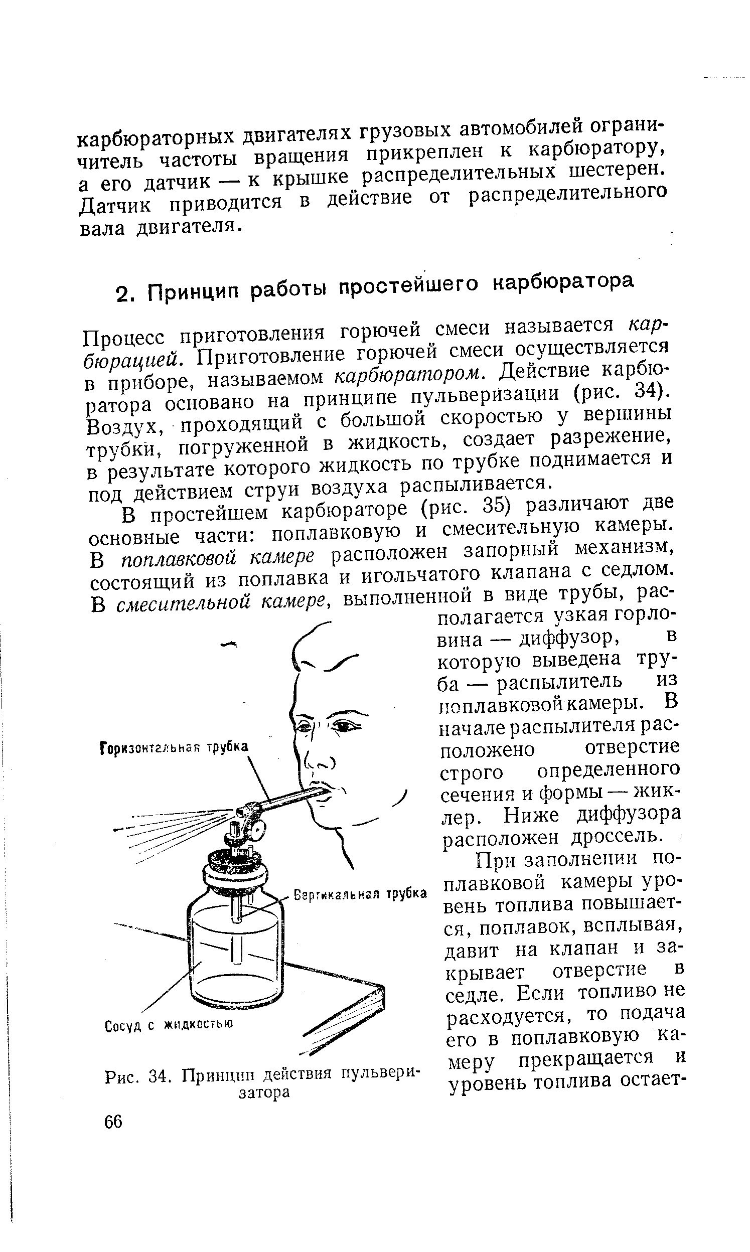 Процесс приготовления горючей смеси называется карбюрацией. Приготовление горючей смеси осуществляется в приборе, называемом карбюратором. Действие карбюратора основано на принципе пульверизации (рис. 34). Воздух, проходящий с большой скоростью у вершины трубки, погруженной в жидкость, создает разрежение, в результате которого жидкость по трубке поднимается и под действием струи воздуха распыливается.
