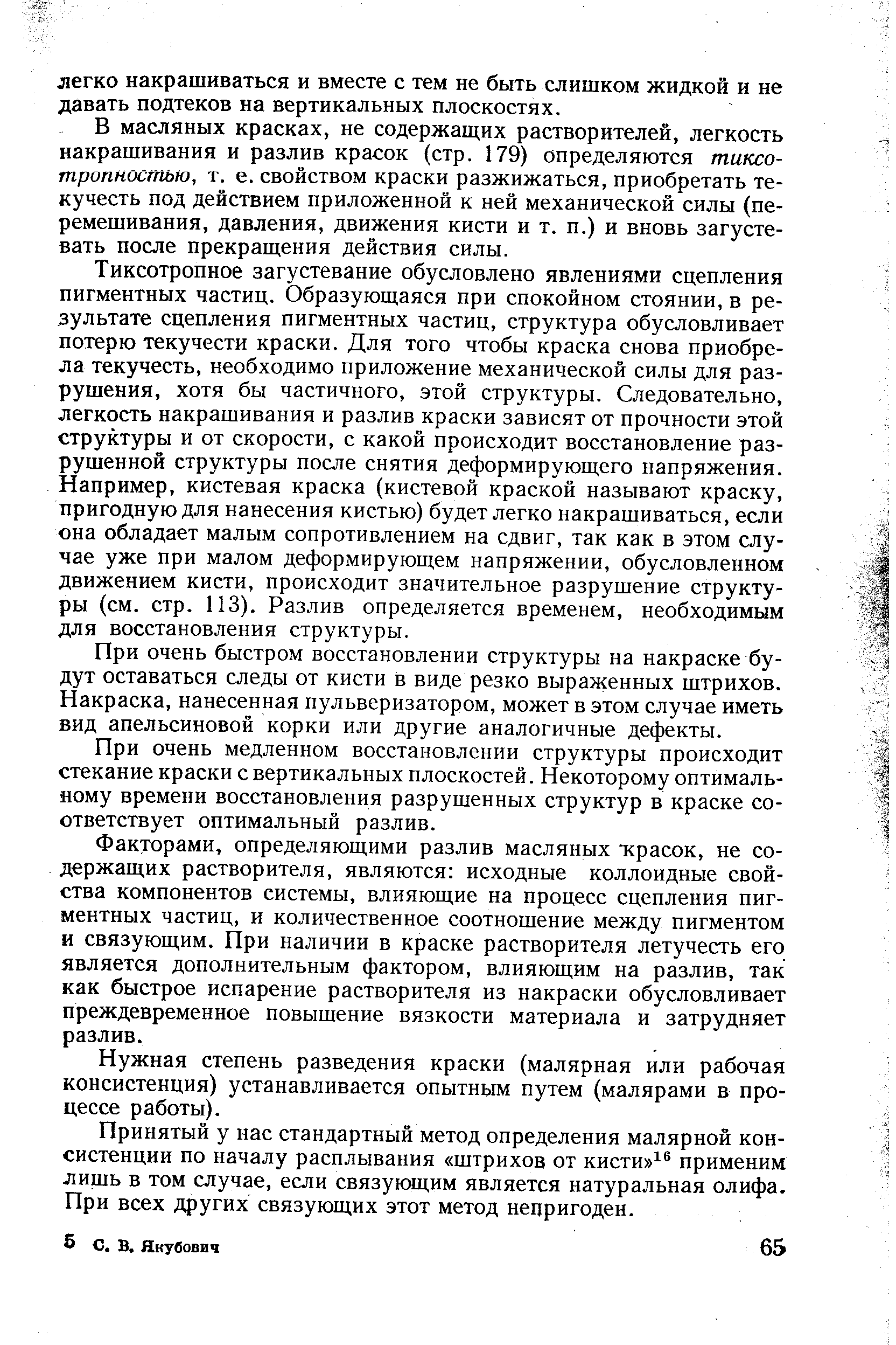 Тиксотропное загустевание обусловлено явлениями сцепления пигментных частиц. Образующаяся при спокойном стоянии, в результате сцепления пигментных частиц, структура обусловливает потерю текучести краски. Для того чтобы краска снова приобрела текучесть, необходимо приложение механической силы для разрушения, хотя бы частичного, этой структуры. Следовательно, легкость накрашивания и разлив краски зависят от прочности этой структуры и от скорости, с какой происходит восстановление разрушенной структуры после снятия деформирующего напряжения. Например, кистевая краска (кистевой краской называют краску, пригодную для нанесения кистью) будет легко накрашиваться, если она обладает малым сопротивлением на сдвиг, так как в этом случае уже при малом деформирующем напряжении, обусловленном движением кисти, происходит значительное разрушение структуры (см. стр. ИЗ). Разлив определяется временем, необходимым для восстановления структуры.
