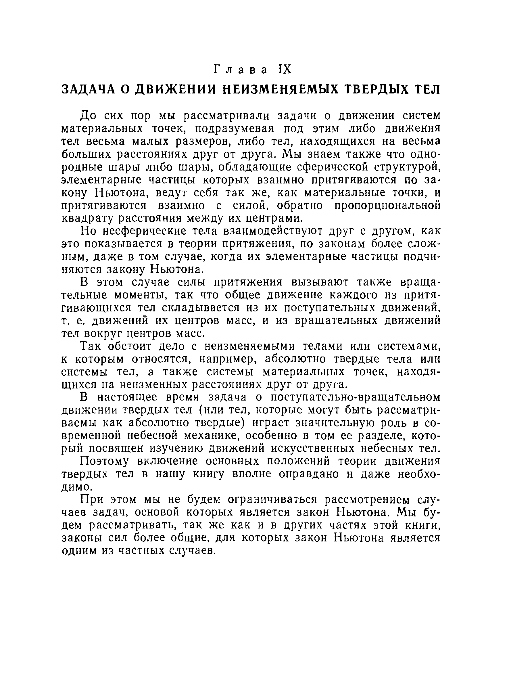 До сих пор мы рассматривали задачи о движении систем материальных точек, подразумевая под этим либо движения тел весьма малых размеров, либо тел, находящихся на весьма больших расстояниях друг от друга. Мы знаем также что однородные шары либо шары, обладающие сферической структурой, элементарные частицы которых взаимно притягиваются по закону Ньютона, ведут себя так же, как материальные точки, и притягиваются взаимно с силой, обратно пропорциональной квадрату расстояния между их центрами.
