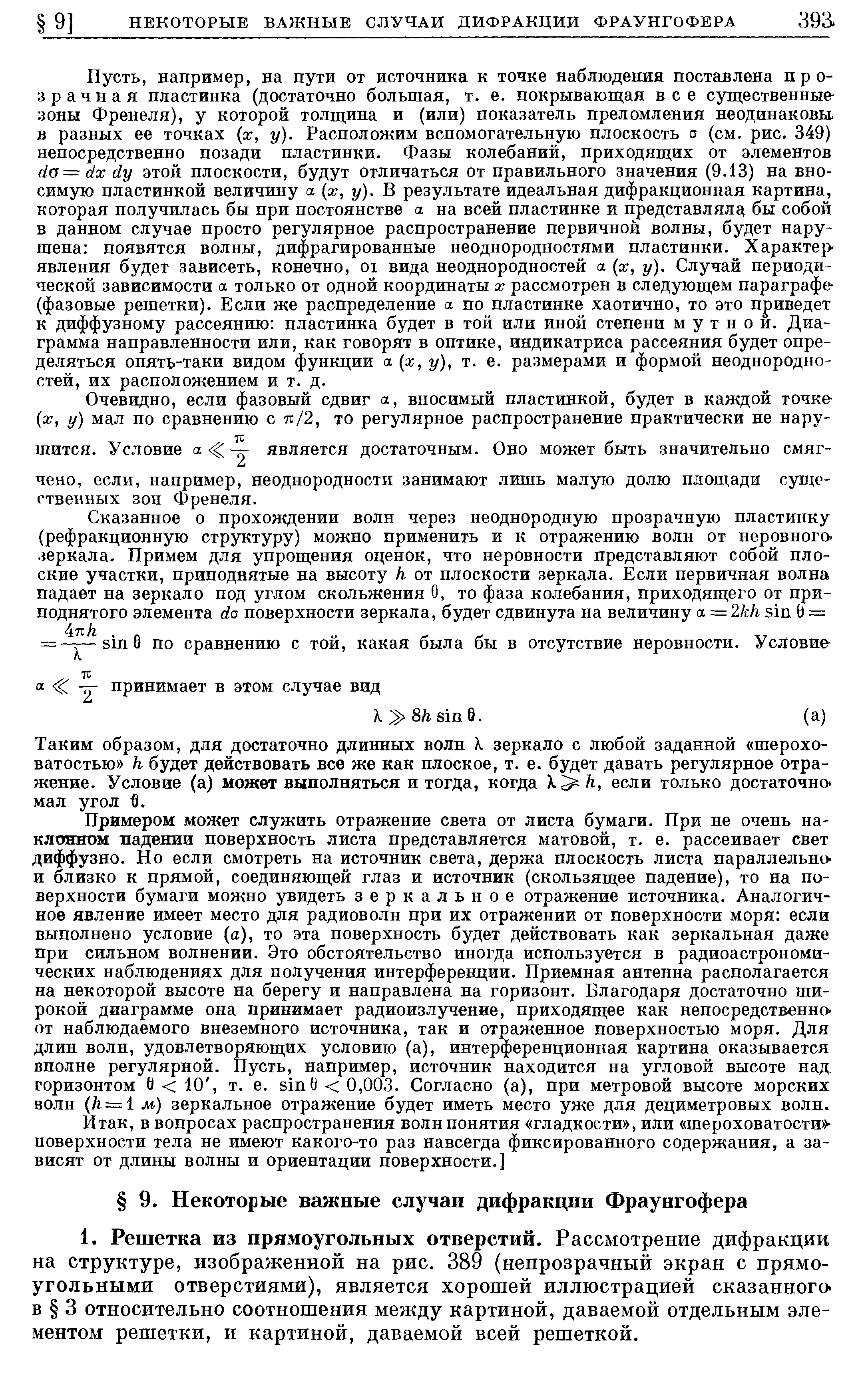 например, на пути от источника к точке наблюдения поставлена прозрачная пластинка (достаточно большая, т. е. покрывающая все существенные-зоны Френеля), у которой толщина и (или) показатель преломления неодинаковы в разных ее точках х, у). Расположим вспомогательную плоскость а (см. рис. 349) непосредственно позади пластинки. Фазы колебаний, приходящих от элементов da— dxdy этой плоскости, будут отличаться от правильного значения (9.13) на вносимую пластинкой велич1шу а (х, у). В результате идеальная дифракционная картина, которая получилась бы при постоянстве а на всей пластинке и представляла бы собой в данном случае просто регулярное распространение первичной волны, будет нарушена появятся волны, дифрагированные неоднородностями пластинки. Характер явления будет зависеть, конечно, oi вида неоднородностей а [х, у). Случай периодической зависимости а только от одной координаты х рассмотрен в следующем параграфе-(фазовые решетки). Если же распределение а по пластинке хаотично, то это приведет к диффузному рассеянию пластинка будет в той или иной степени мутной. Диаграмма направленности или, как говорят в оптике, индикатриса рассеяния будет определяться опять-таки видом функции (ж, г/), т. е. размерами и формой неоднородностей, их расположением и т. д.
