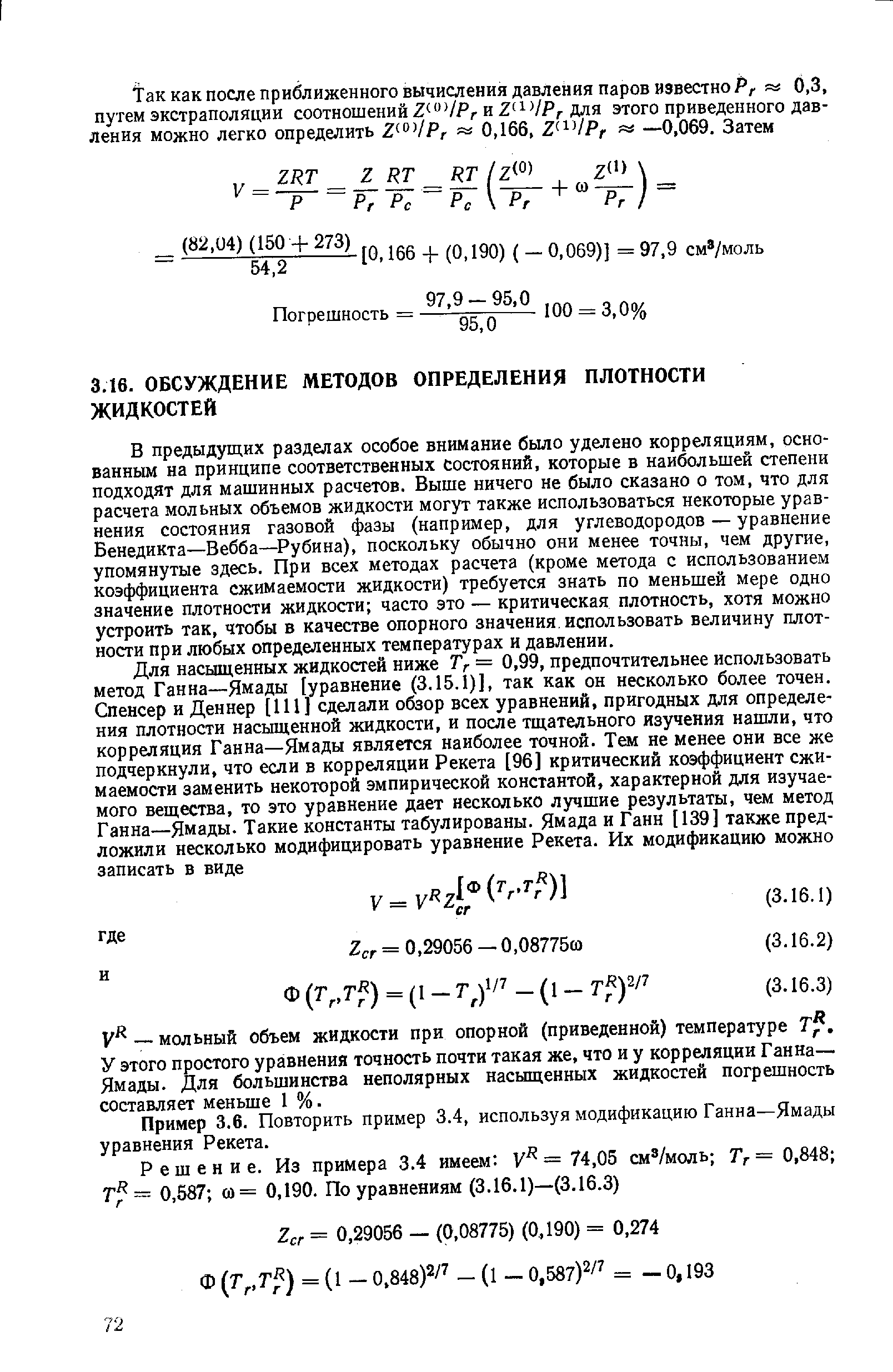 В предыдущ,их разделах особое внимание было уделено корреляциям, основанным на принципе соответственных состояний, которые в наибольшей степени подходят для машинных расчетов. Выше ничего не было сказано о том, что для расчета мольных объемов жидкости могут также использоваться некоторые уравнения состояния газовой фазы (например, для углеводородов — уравнение Венедикта—Вебба— Рубина), поскольку обычно они менее точны, чем другие, упомянутые здесь. При всех методах расчета (кроме метода с использованием коэффициента сжимаемости жидкости) требуется знать по меньшей мере одно значение плотности жидкости часто это — критическая плотность, хотя можно устроить так, чтобы в качестве опорного значения использовать величину плотности при любых определенных температурах и давлении.
