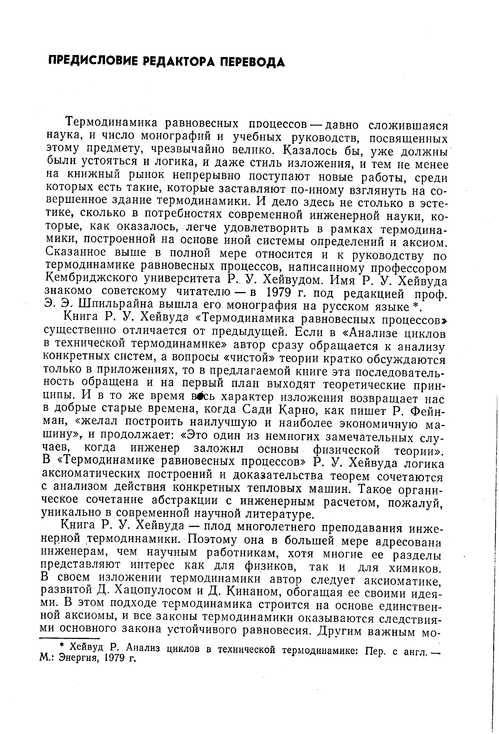 Термодинамика равновесных пооцессов — давно сложившаяся наука, и число монографий и учебных руководств, посвященных этому предмету, чрезвычайно велико. Казалось бы, уже должны были устояться и логика, и даже стиль изложения, и тем не менее на книжный рынок непрерывно поступают новые работы, среди которых есть такие, которые заставляют по-иному взглянуть на совершенное здание термодинамики. И дело здесь не столько в эстетике, сколько в потребностях современной инженерной науки, которые, как оказалось, легче удовлетворить в рамках термодинамики, построенной на основе иной системы определений и аксиом. Сказанное выше в полной мере относится и к руководству по термодинамике равновесных процессов, написанному профессором Кембриджского университета Р., У. Хейвудом. Имя Р. У. Хейвуда знакомо советскому читателю — в 1979 г. под редакцией проф.
