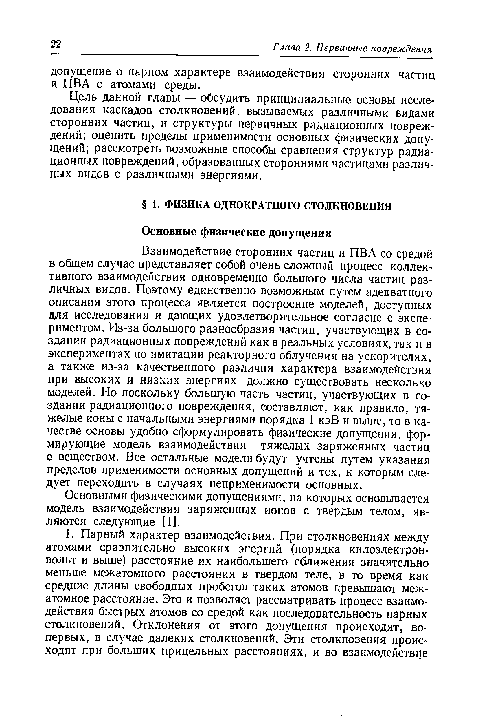 Взаимодействие сторонних частиц и ПВА со средой в общем случае представляет собой очень сложный процесс коллективного взаимодействия одновременно большого числа частиц различных видов. Поэтому единственно возможным путем адекватного описания этого процесса является построение моделей, доступных для исследования и дающих удовлетворительное согласие с экспериментом. Из-за большого разнообразия частиц, участвующих в создании радиационных повреждений как в реальных условиях, так и в экспериментах по имитации реакторного облучения на ускорителях, а также из-за качественного различия характера взаимодействия при высоких и низких энергиях должно существовать несколько моделей. Но поскольку большую часть частиц, участвующих в создании радиационного повреждения, составляют, как правило, тяжелые ионы с начальными энергиями порядка 1 кэВ и выше, то в качестве основы удобно сформулировать физические допущения, формирующие модель взаимодействия тяжелых заряженных частиц с веществом. Все остальные модели будут учтены путем указания пределов применимости основных допущений и тех, к которым следует переходить в случаях неприменимости основных.
