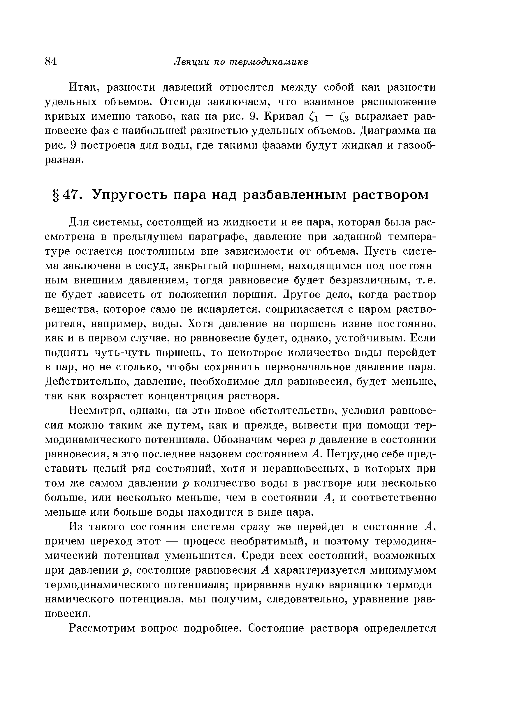 Для системы, состоящей из жидкости и ее пара, которая была рассмотрена в предыдущем параграфе, давление при заданной температуре остается постоянным вне зависимости от объема. Пусть система заключена в сосуд, закрытый поршнем, находящимся под постоянным внешним давлением, тогда равновесие будет безразличным, т.е. не будет зависеть от положения поршня. Другое дело, когда раствор вещества, которое само не испаряется, соприкасается с паром растворителя, например, воды. Хотя давление на поршень извне постоянно, как и в первом случае, но равновесие будет, однако, устойчивым. Если поднять чуть-чуть поршень, то некоторое количество воды перейдет в пар, но не столько, чтобы сохранить первоначальное давление пара. Действительно, давление, необходимое для равновесия, будет меньше, так как возрастет концентрация раствора.
