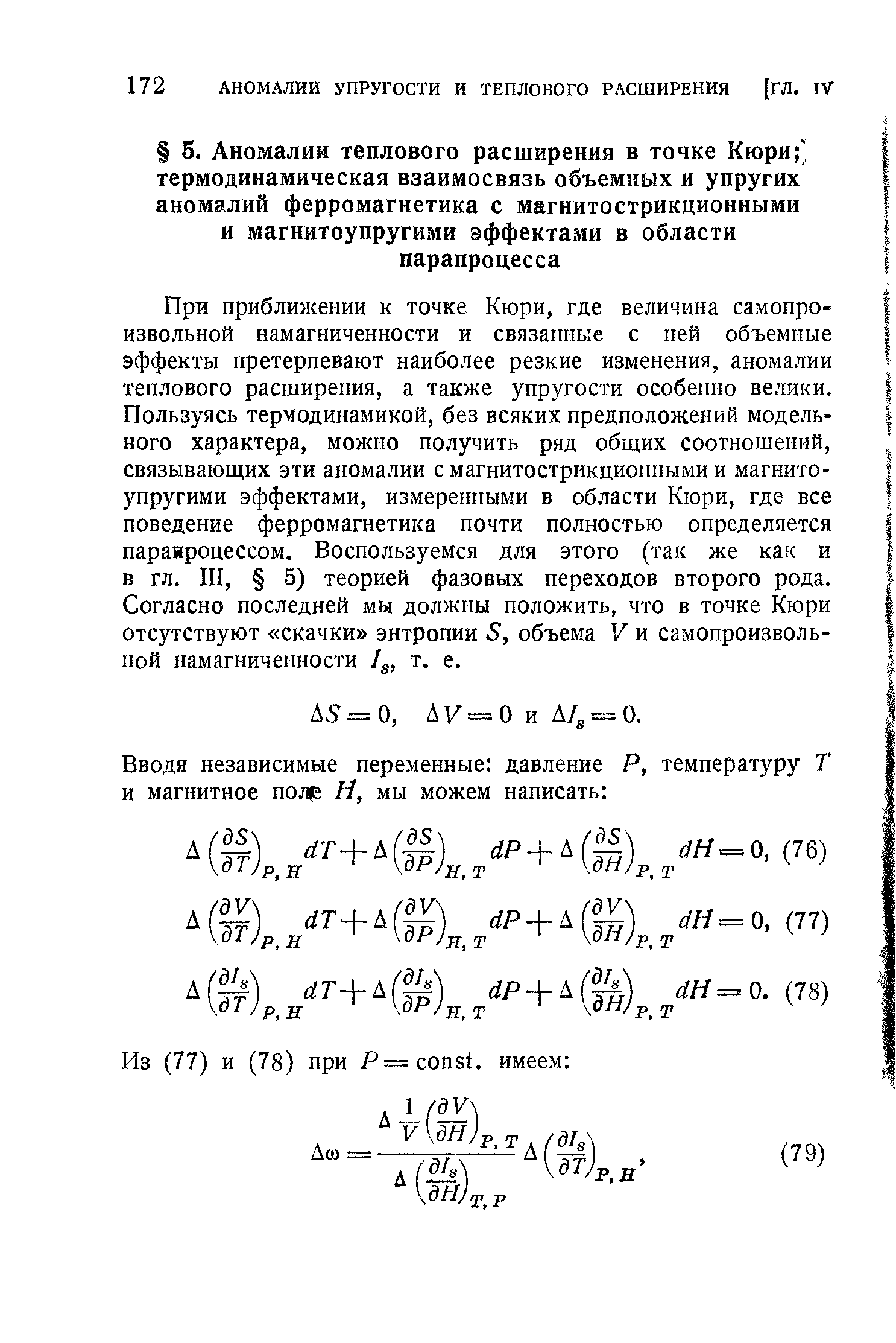 При приближении к точке Кюри, где величина самопроизвольной намагниченности и связанные с ней объемные эффекты претерпевают наиболее резкие изменения, аномалии теплового расширения, а также упругости особенно велики. Пользуясь термодинамикой, без всяких предположений модельного характера, можно получить ряд общих соотношений, связывающих эти аномалии с магнитострикционными и магнитоупругими эффектами, измеренными в области Кюри, где все поведение ферромагнетика почти полностью определяется паранроцессом. Воспользуемся для этого (так же как и в гл. III, 5) теорией фазовых переходов второго рода. Согласно последней мы должны положить, что в точке Кюри отсутствуют скачки энтропии S, объема V и самопроизвольной намагниченности 4, т. е.
