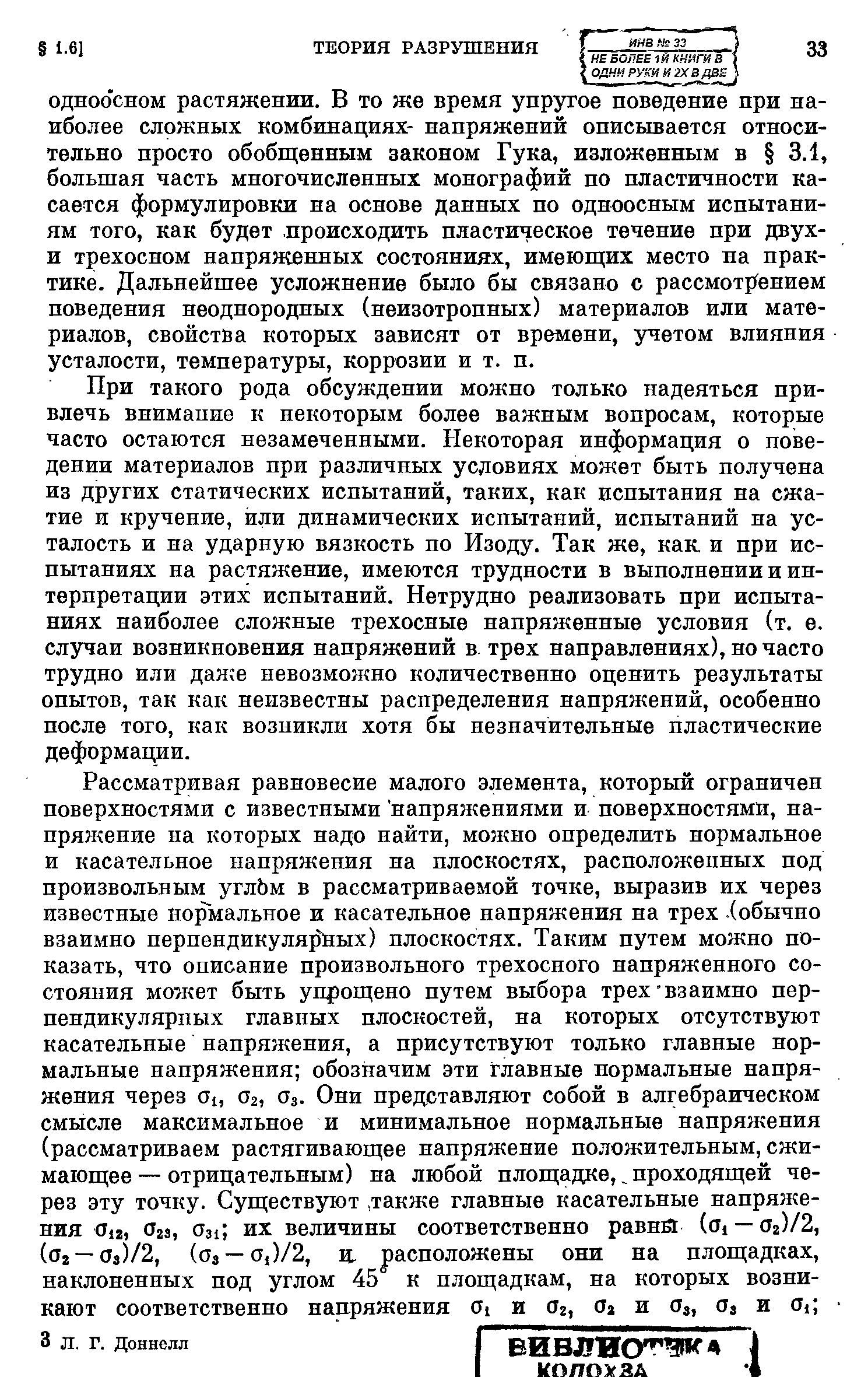 При такого рода обсуждении можно только надеяться привлечь внимаиие к некоторым более важным вопросам, которые часто остаются незамеченными. Некоторая информация о поведении материалов при различных усдовиях может быть получена из других статических испытаний, таких, как испытания на сжатие и кручение, или динамических испытаний, испытаний на усталость и на ударную вязкость по Изоду. Так же, как. и при испытаниях на растяжение, имеются трудности в выполнении и интерпретации этих испытаний. Нетрудно реализовать при испытаниях наиболее сложные трехосные напряженные условия (т. е. случаи возникновения напряжений в трех направлениях), но часто трудно или дан е невозможно количественно оценить результаты опытов, так как неизвестны распределения напряжений, особенно после того, как возникли хотя бы незначительные пластические деформации.
