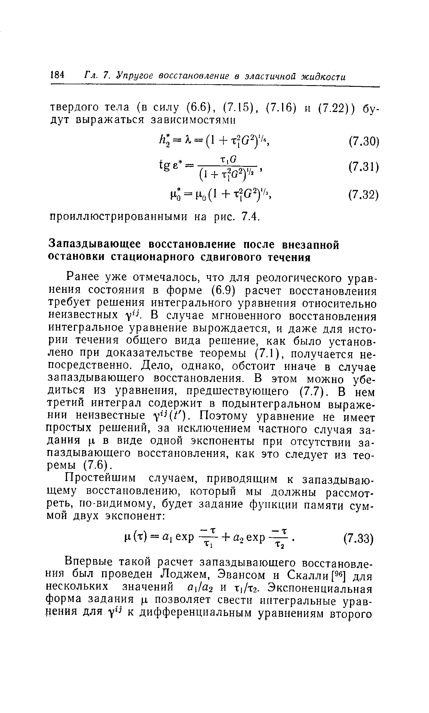 Ранее уже отмечалось, что для реологического уравнения состояния в форме (6.9) расчет восстановления требует решения интегрального уравнения относительно неизвестных у К В случае мгновенного восстановления интегральное уравнение вырождается, и даже для истории течения общего вида решение, как было установлено при доказательстве теоремы (7,1), получается непосредственно. Дело, однако, обстоит иначе в случае запаздывающего восстановления. В этом можно убедиться из уравнения, предшествующего (7.7). В нем третий интеграл содержит в подынтегральном выражении неизвестные Поэтому уравнение не имеет простых решений, за исключением частного случая задания .1 в виде одной экспоненты при отсутствии запаздывающего восстановления, как это следует из теоремы (7.6).
