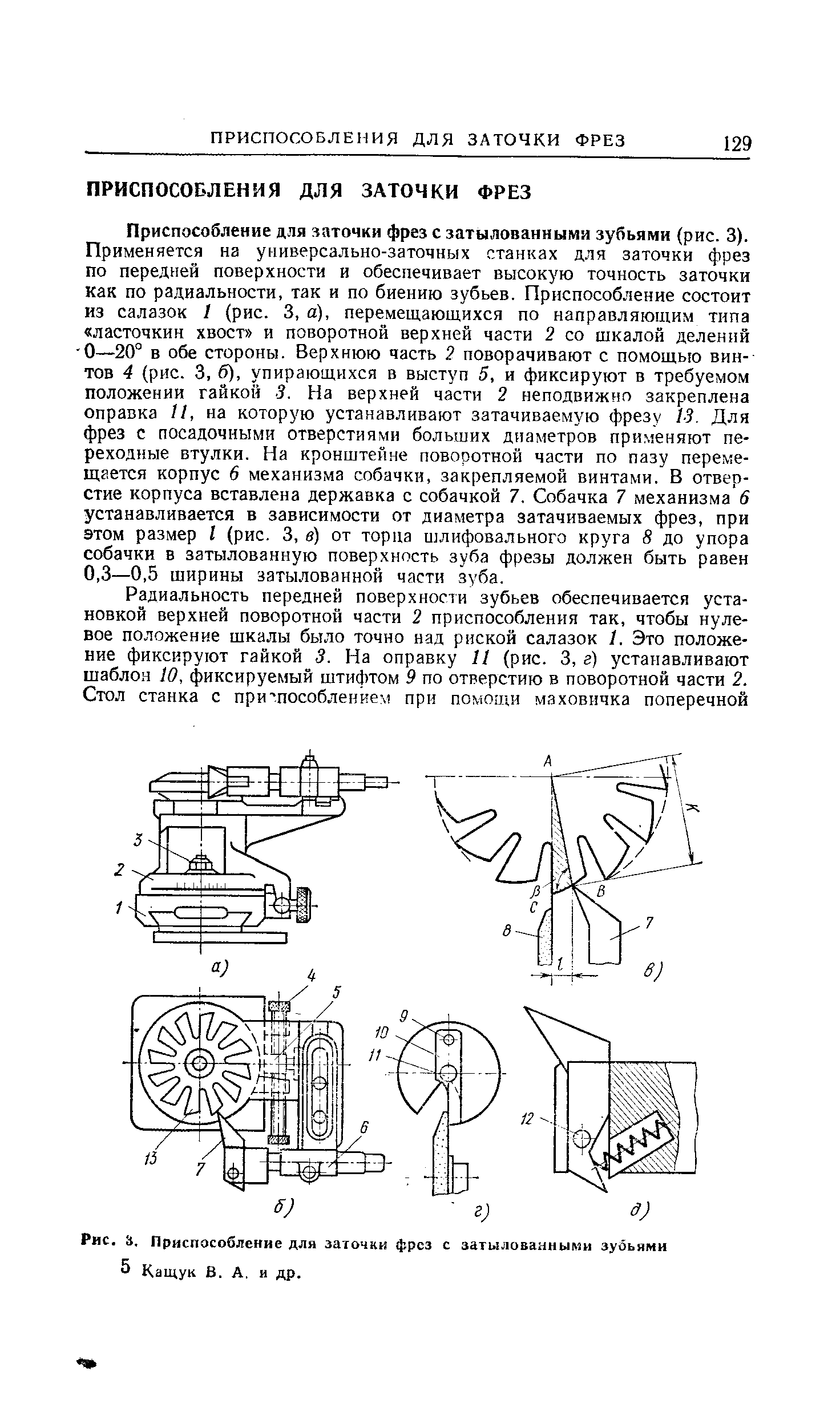 Приспособление для ааточки фрез с затылованными зубьями (рис. 3). Применяется на универсально-заточных станках для заточки фрез по передней поверхности и обеспечивает высокую точность заточки как по радиальности, так и по биению зубьев. Приспособление состоит из салазок 1 (рис. 3, а), перемещающихся по направляющим типа ласточкин хвост и поворотной верхней части 2 со шкалой делений О—20° в обе стороны. Верхнюю часть поворачивают с помощью винтов 4 (рис. 3. б), упирающихся в выступ 5, и фиксируют в требуемом положении гайкой 3. На верхней части 2 неподвижно закреплена оправка II, на которую устанавливают затачиваемую фрезу 13. Для фрез с посадочными отверстиями больших диаметров применяют переходные втулки. На кронштейне поворотной части по пазу перемещается корпус 6 механизма собачки, закрепляемой винтами. В отверстие корпуса вставлена державка с собачкой 7. Собачка 7 механизма 6 устанавливается в зависимости от диаметра затачиваемых фрез, при этом размер I (рис. 3, в) от торца шлифовального круга 8 до упора собачки в затылованную поверхность зуба фрезы должен быть равен 0,3—0,5 ширины затылованной части зуба.
