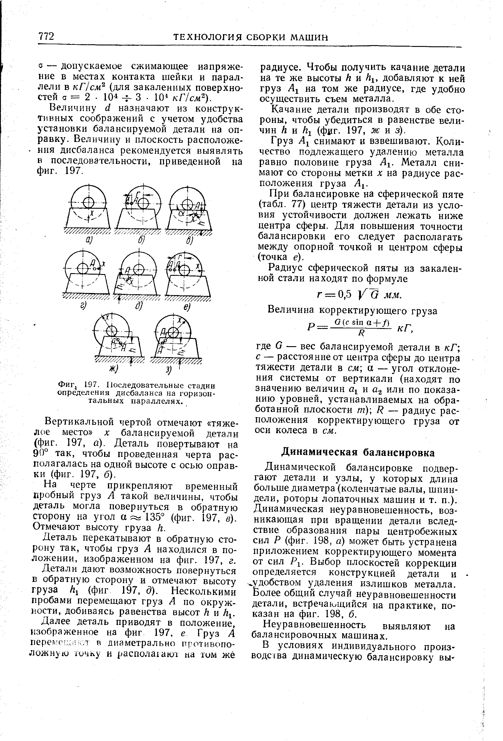 Динамической балансировке подвергают детали и узлы, у которых длина больше диаметра (коленчатые валы, шпиндели, роторы лопаточных машин и т. п.). Динамическая неуравновешенность, возникающая при вращении детали вследствие образования пары центробежных сил Р (фиг. 198, а) может быть устранена приложением корректирующего момента от сил Pi. Выбор плоскостей коррекции определяется конструкцией детали и удобством удаления излишков металла. Золее общий случай неуравновешенности детали, встречающийся на практике, показан на фиг. 198, б.
