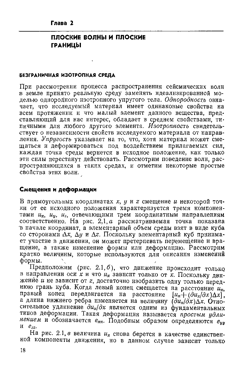 При рассмотрении процесса распространения сейсмических волн в земле принято реальную среду заменять идеализированной моделью однородного изотропного упругого тела. Однородность означает, что исследуемый материал имеет одинаковые свойства на всем протяжении и что малый элемент данного вещества, представляющий для нас интерес, обладает в среднем свойствами, типичными для любого другого элемента. Изотропность свидетельствует о независимости свойств исследуемого материала от направления. Упругость указывает на то, что, хотя материал может смещаться и деформироваться под воздействием прилагаемых сил, каждая точка среды вернется в исходное положение, как только эти силы перестанут действовать. Рассмотрим поведение волн, распространяющихся в таких средах, и отметим некоторые простые свойства этих волн.
