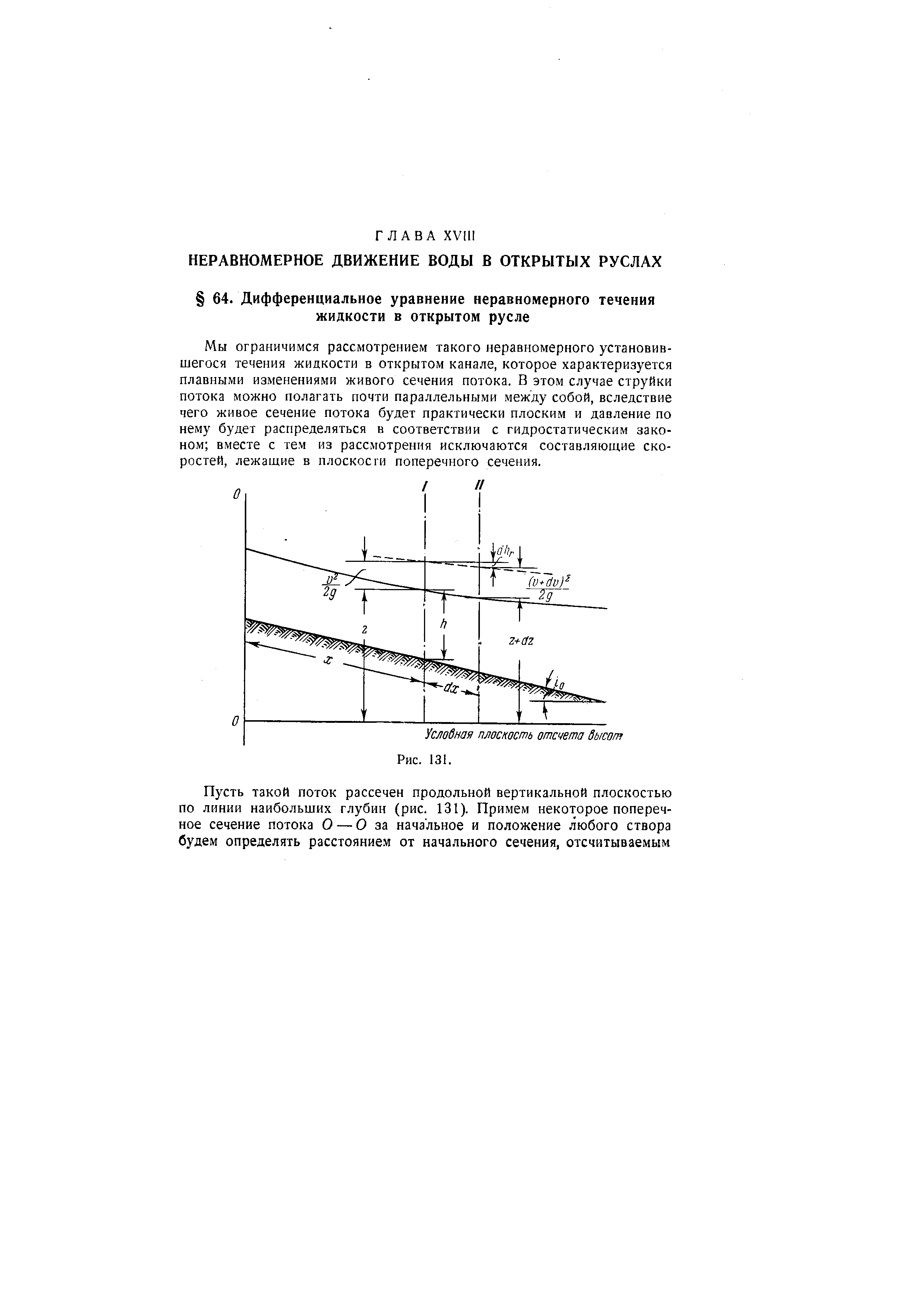 Мы ограничимся рассмотрением такого неравномерного установившегося течения жидкости в открытом канале, которое характеризуется плавными изменениями живого сечения потока. В этом случае струйки потока можно полагать почти параллельными между собой, вследствие чего живое сечение потока будет практически плоским и давление по нему будет распределяться в соответствии с гидростатическим законом вместе с тем из рассмотрения исключаются составляющие скоростей, лежащие в плоскости поперечного сечения.
