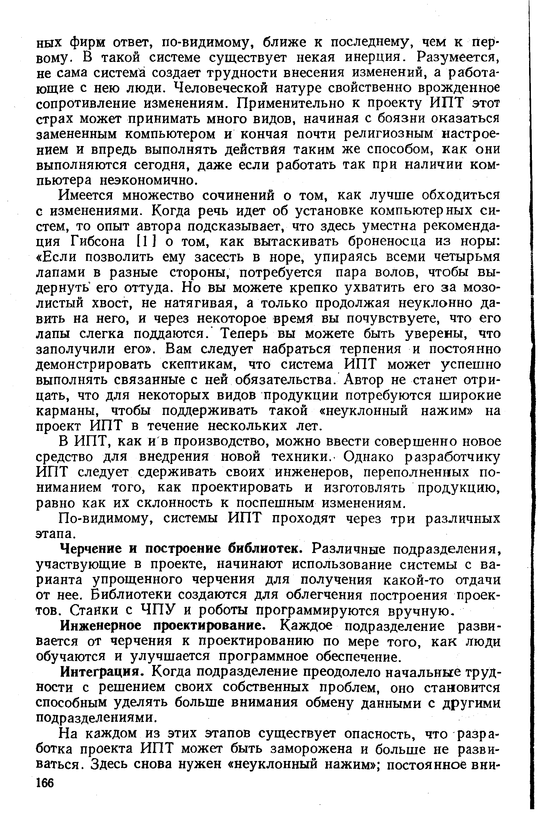 Имеется множество сочинений о том, как лучше обходиться с изменениями. Когда речь идет об установке компьютерных систем, то опыт автора подсказывает, что здесь уместна рекомендация Гибсона [ 1 ] о том, как вытаскивать броненосца из норы Если позволить ему засесть в норе, упираясь всеми четырьмя лапами в разные стороны, потребуется пара волов, чтобы выдернуть его оттуда. Но вы можете крепко ухватить его за мозолистый хвост, не натягивая, а только продолжая неуклонно давить на него, и через некоторое время вы почувствуете, что его лапы слегка поддаются. Теперь вы можете быть уверены, что заполучили его . Вам следует набраться терпения и постоянно демонстрировать скептикам, что система ИПТ может успешно выполнять связанные с ней обязательства. Автор не станет отрицать, что для некоторых видов продукции потребуются широкие карманы, чтобы поддерживать такой неуклонный нажим на проект ИПТ в течение нескольких лет.
