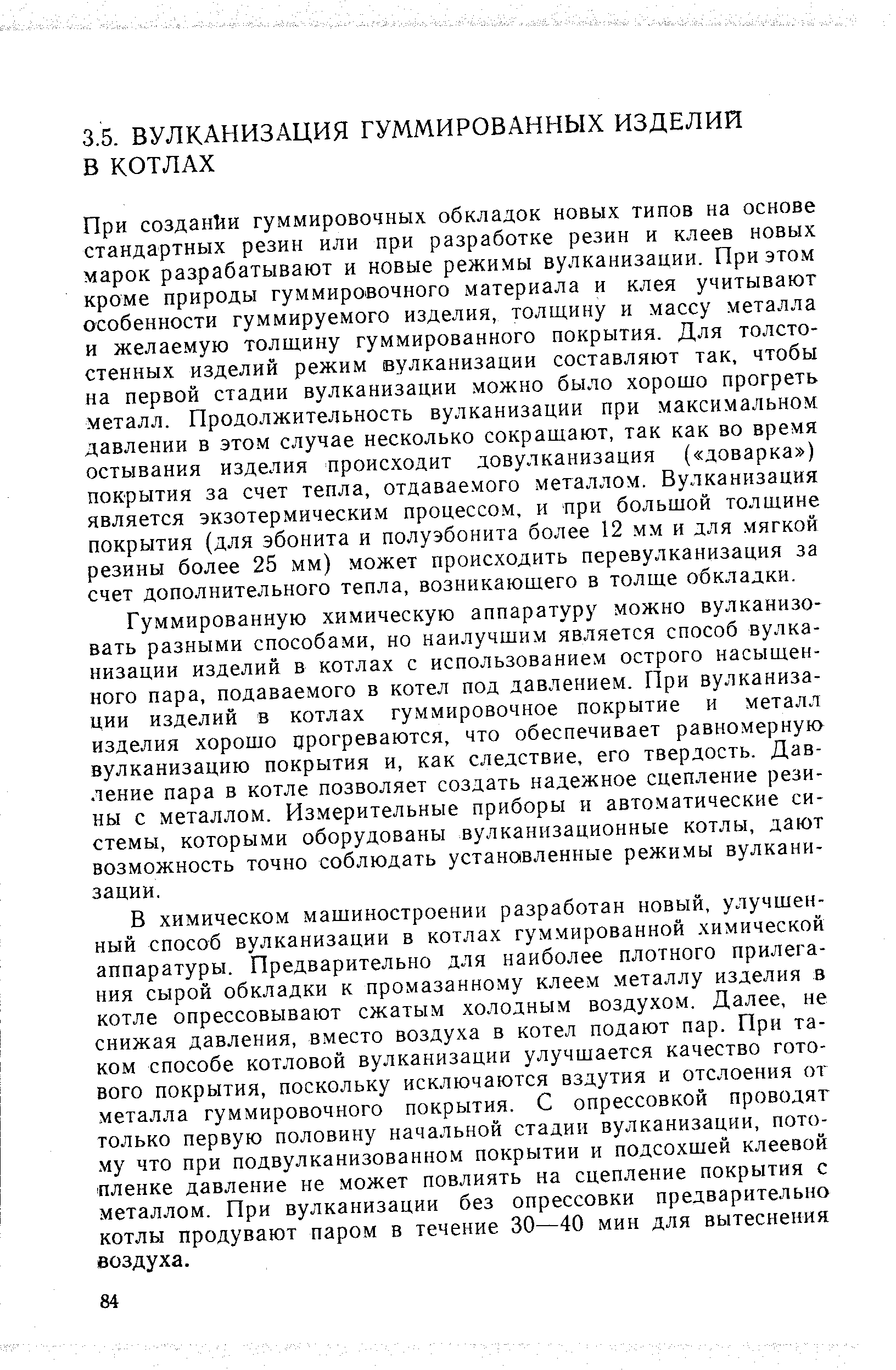 Гуммированную химическую аппаратуру можно вулканизовать разными способами, но наилучшим является способ вулканизации изделий в котлах с использование.м острого насыщенного пара, подаваемого в котел под давлением. При вулканизации изделий в котлах гуммировочное покрытие и металл изделия хорошо црогреваются, что обеспечивает равномерную вулканизацию покрытия и, как следствие, его твердость. Давление пара в котле позволяет создать надежное сцепление резины с металлом. Из.мерительные приборы н автоматические системы, которыми оборудованы вулканизационные котлы, дают возможность точно соблюдать установленные режимы вулканизации.
