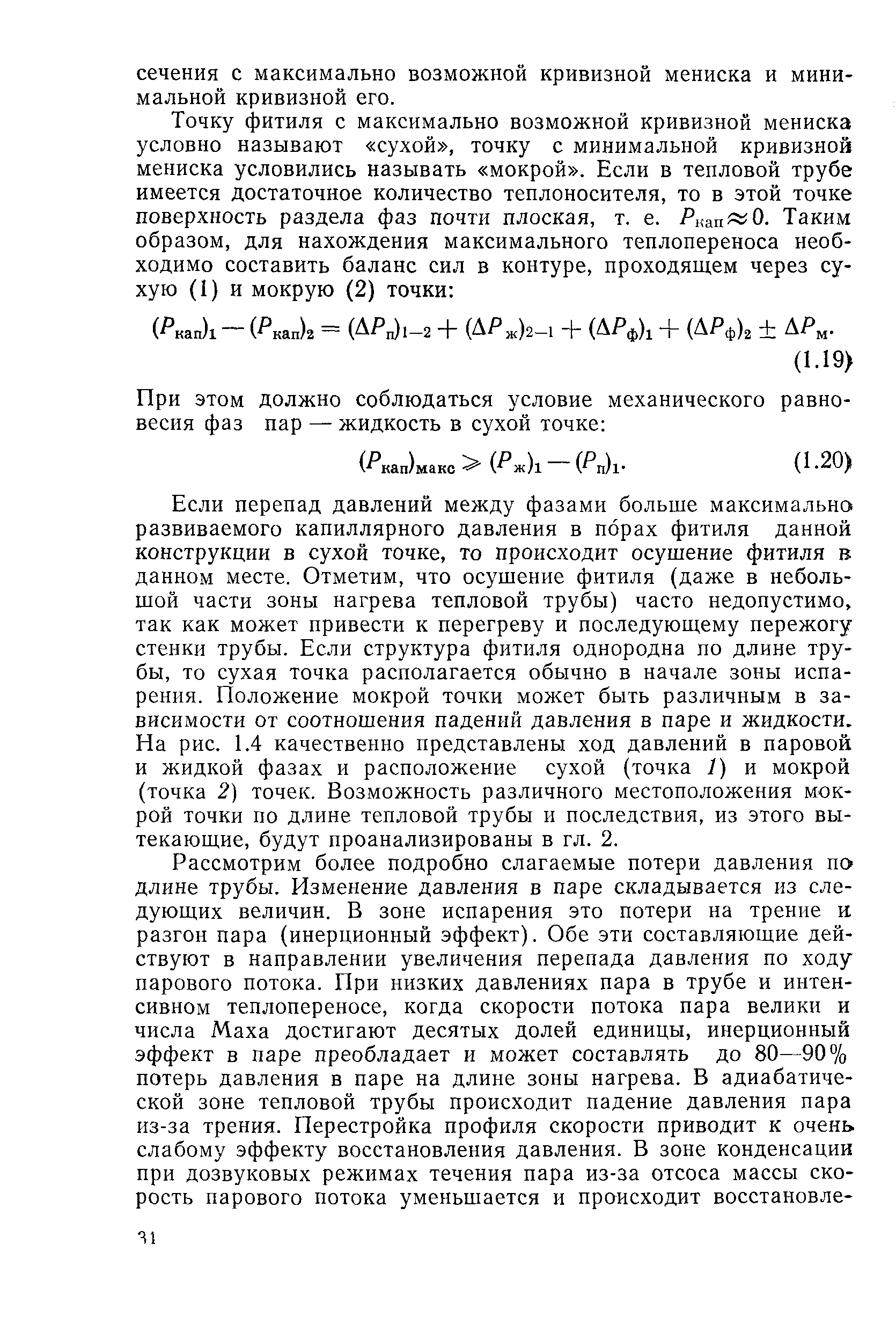 Если перепад давлений между фазами больше максимально развиваемого капиллярного давления в порах фитиля данной конструкции в сухой точке, то происходит осушение фитиля в данном месте. Отметим, что осушение фитиля (даже в небольшой части зоны нагрева тепловой трубы) часто недопустимо, так как может привести к перегреву и последующему пережогу стенки трубы. Если структура фитиля однородна по длине трубы, то сухая точка располагается обычно в начале зоны испарения. Положение мокрой точки может быть различным в зависимости от соотношения падений давления в паре и жидкости. На рис. 1.4 качественно представлены ход давлений в паровой и жидкой фазах и расположение сухой (точка 1) и мокрой (точка 2) точек. Возможность различного местоположения мокрой точки по длине тепловой трубы и последствия, из этого вытекающие, будут проанализированы в гл. 2.
