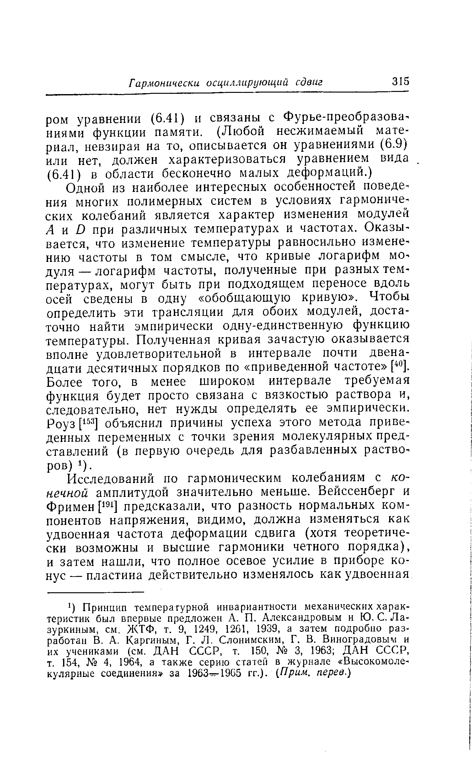 Одной из наиболее интересных особенностей поведения многих полимерных систем в условиях гармонических колебаний является характер изменения модулей А а D при различных температурах и частотах. Оказывается, что изменение температуры равносильно измене нию частоты в том смысле, что кривые логарифм мО дуля — логарифм частоты, полученные при разных температурах, могут быть при подходящем переносе вдоль осей сведены в одну обобщающую кривую . Чтобы определить эти трансляции для обоих модулей, достаточно найти эмпирически одну-единственную функцию температуры. Полученная кривая зачастую оказывается вполне удовлетворительной в интервале почти двенадцати десятичных порядков по приведенной частоте Более того, в менее широком интервале требуемая функция будет просто связана с вязкостью раствора и, следовательно, нет нужды определять ее эмпирически. Роуз [15 ] объяснил причины успеха этого метода приведенных переменных с точки зрения молекулярных представлений (в первую очередь для разбавленных раствО ров) 1).
