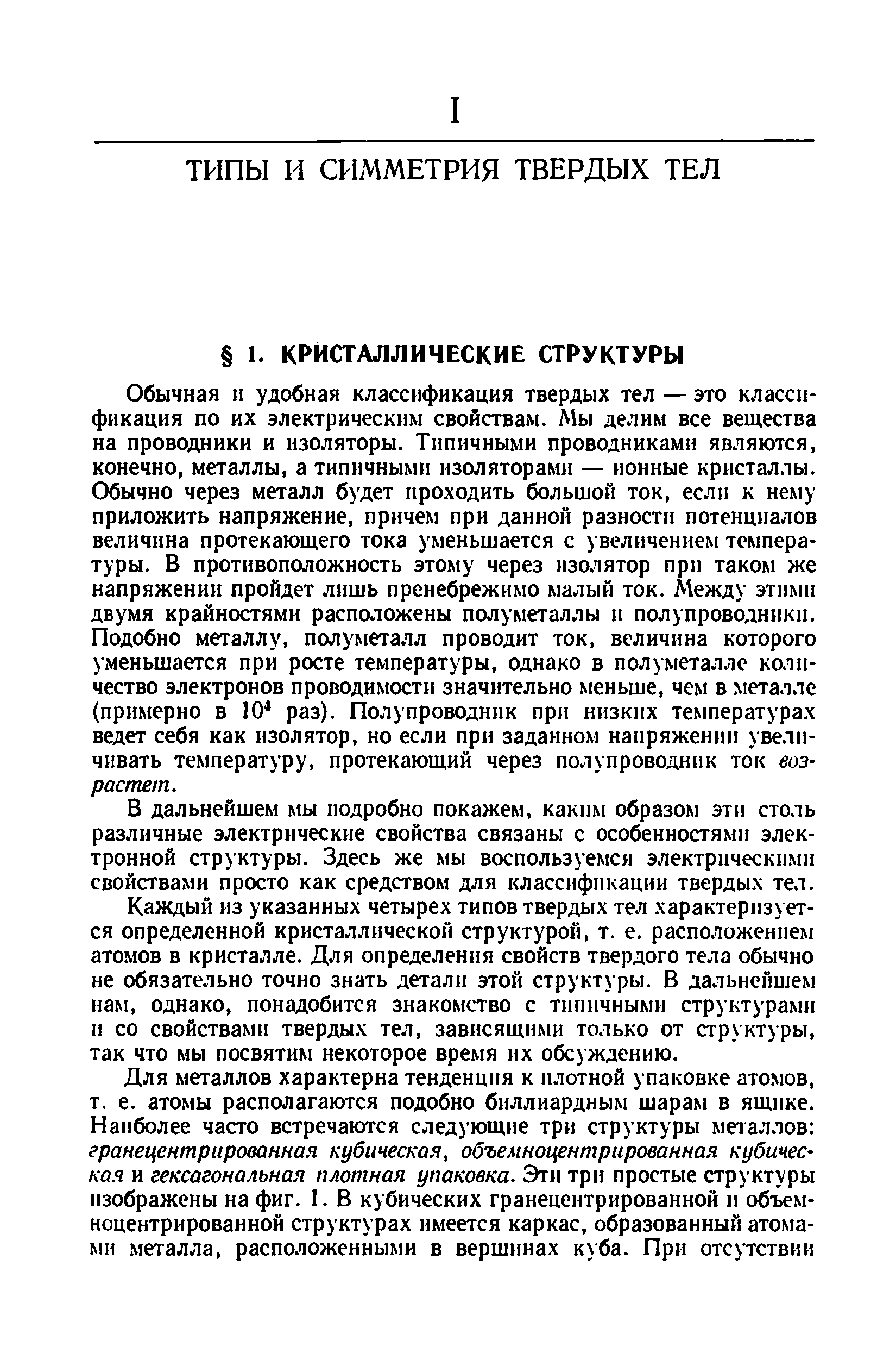 Обычная и удобная классификация твердых тел — это классификация по их электрическим свойствам. Мы делим все вещества на проводники и изоляторы. Типичными проводниками являются, конечно, металлы, а типичными изоляторами — ионные кристаллы. Обычно через металл будет проходить большой ток, если к нему приложить напряжение, причем при данной разности потенциалов величина протекающего тока уменьшается с увеличением температуры. В противоположность этому через изолятор при таком же напряжении пройдет лишь пренебрежимо малый ток. Между этилп двумя крайностями расположены полуметаллы и полупроводники. Подобно металлу, полуметалл проводит ток, величина которого уменьшается при росте температуры, однако в полуметалле количество электронов проводимости значительно меньше, чем в металле (примерно в 10 раз). Полупроводник при низких температурах ведет себя как изолятор, но если при заданном напряжении увеличивать температуру, протекающий через полупроводник ток возрастет.
