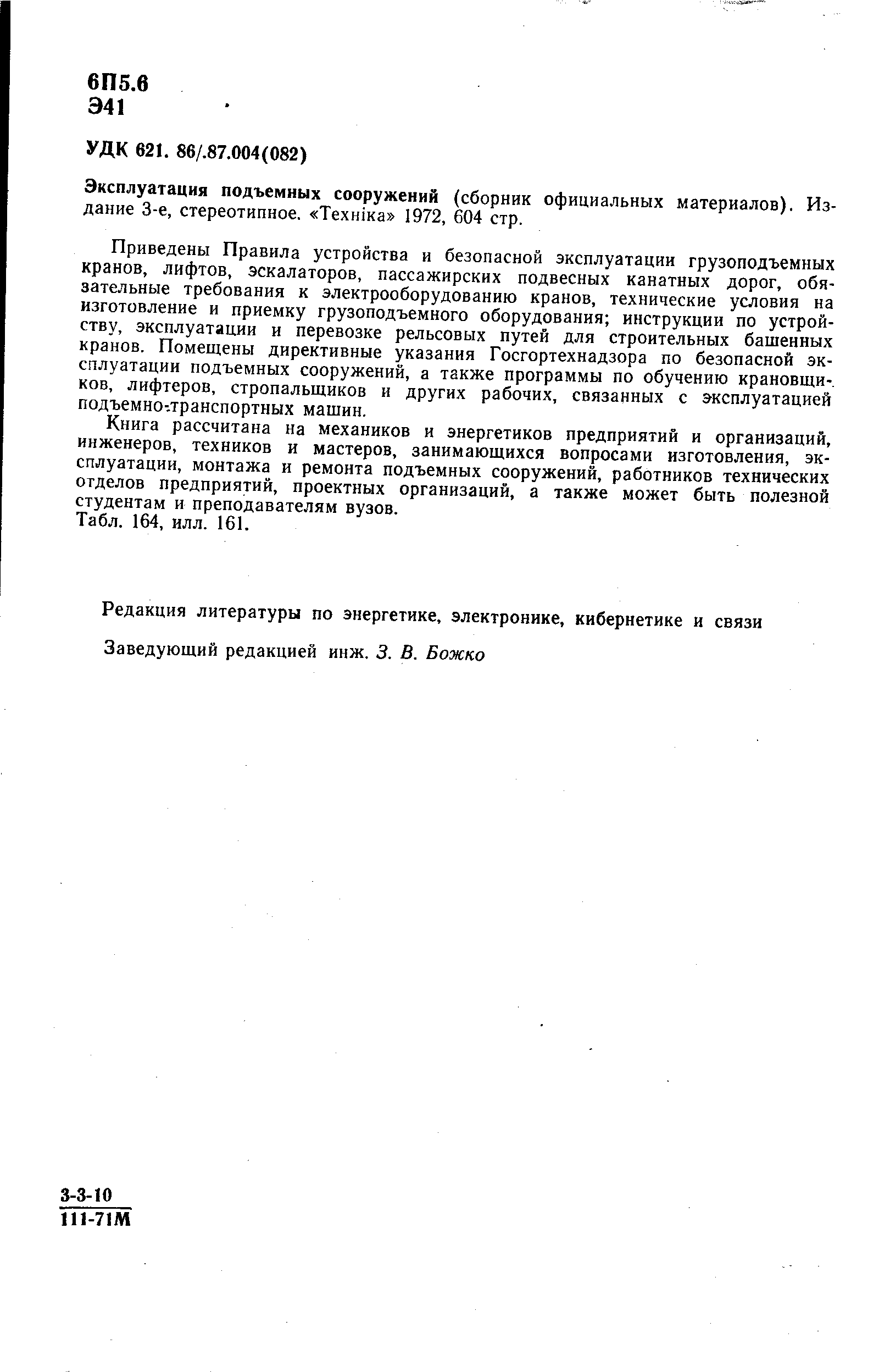 Приведены Правила устройства и безопасной эксплуатации грузоподъемных кранов, лифтов, эскалаторов, пассажирских подвесных канатных дорог, обязательные требования к электрооборудованию кранов, технические условия на изготовление и приемку грузоподъемного оборудования инструкции по устройству, эксплуатации и перевозке рельсовых путей для строительных башенных кранов. Помещены директивные указания Госгортехнадзора по безопасной эксплуатации подъемных сооружений, а также программы по обучению крановщи-. ков, лифтеров, стропальщиков и других рабочих, связанных с эксплуатацией подъемно-.транспортных машин.
