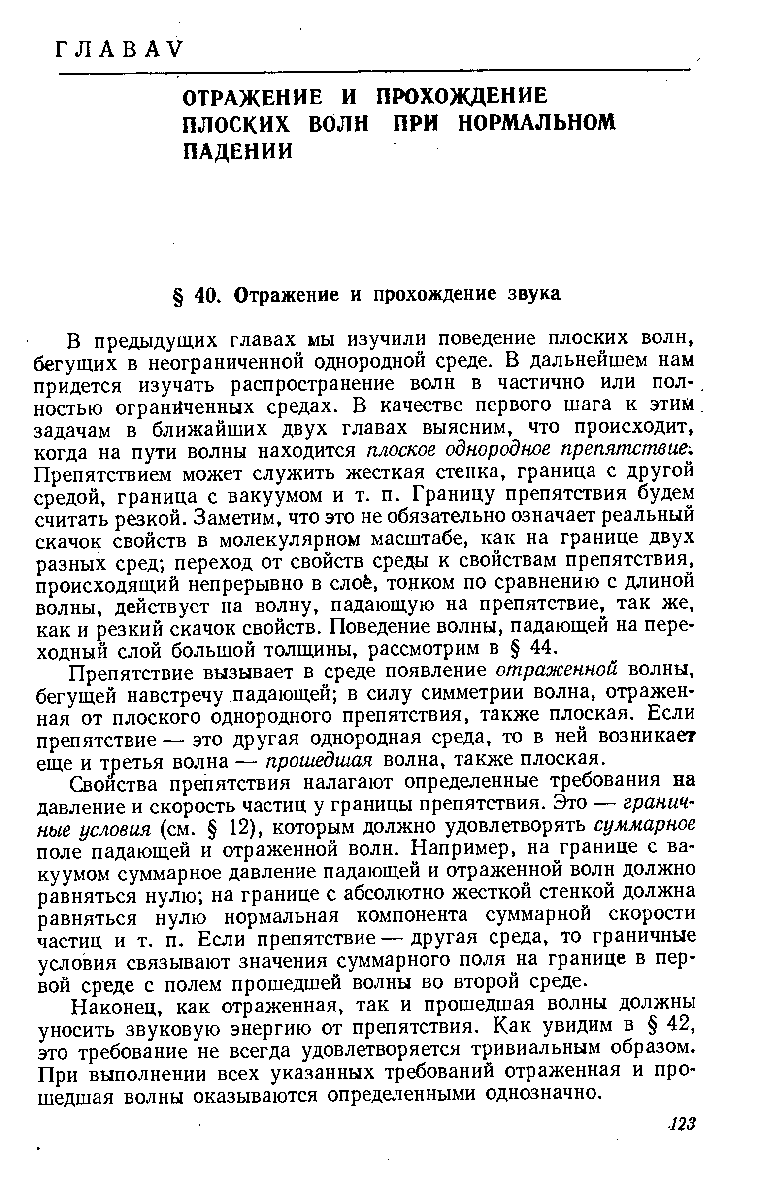 В предыдущих главах мы изучили поведение плоских волн, бегущих в неограниченной однородной среде. В дальнейшем нам придется изучать распространение волн в частично или полностью ограниченных средах. В качестве первого шага к этим задачам в ближайших двух главах выясним, что происходит, когда на пути волны находится плоское однородное препятствие. Препятствием может служить жесткая стенка, граница с другой средой, граница с вакуумом и т. п. Границу препятствия будем считать резкой. Заметим, что это не обязательно означает реальный скачок свойств в молекулярном масштабе, как на границе двух разных сред переход от свойств среды к свойствам препятствия, происходящий непрерывно в слоё, тонком по сравнению с длиной волны, действует на волну, падающую на препятствие, так же, как и резкий скачок свойств. Поведение волны, падающей на переходный слой большой толщины, рассмотрим в 44.
