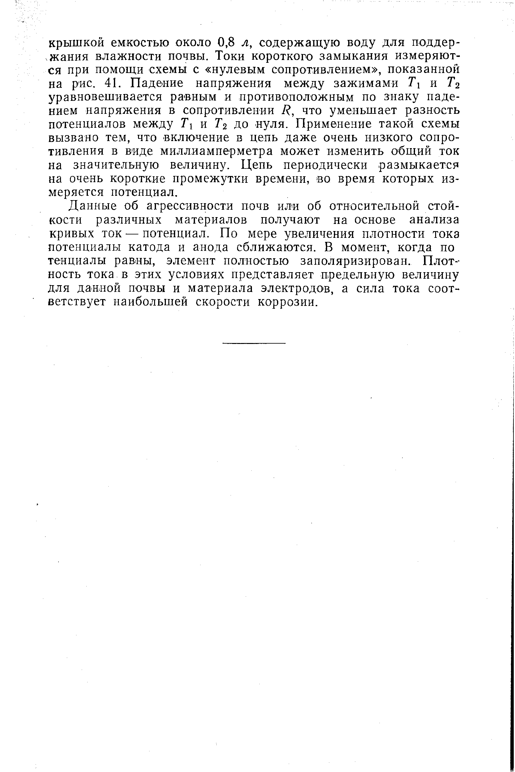 Данные об агрессивности почв или об относительной стойкости различных материалов получают на основе анализа кривых ток — потенциал. По мере увеличения плотности тока потенциалы катода и анода сближаются. В момент, когда по тенциалы равны, элемент полностью заполяризирован. Плотность тока.в этих условиях представляет предельную величину для данной почвы и материала электродов, а сила тока соответствует наибольшей скорости коррозии.
